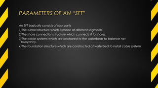 PARAMETERS OF AN “SFT”PARAMETERS OF AN “SFT”
An SFT basically consists of four parts
1)The tunnel structure which is made of different segments
2)The shore connection structure which connects it to shores.
3)The cable systems which are anchored to the waterbeds to balance net
buoyancy.
4)The foundation structure which are constructed at waterbed to install cable system.
 