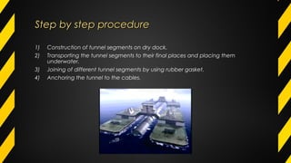 Step by step procedureStep by step procedure
1) Construction of tunnel segments on dry dock.
2) Transporting the tunnel segments to their final places and placing them
underwater.
3) Joining of different tunnel segments by using rubber gasket.
4) Anchoring the tunnel to the cables.
 