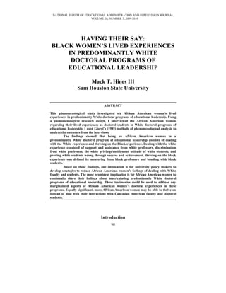 NATIONAL FORUM OF EDUCATIONAL ADMINISTRATION AND SUPERVISION JOURNAL
                      VOLUME 26, NUMBER 3, 2009-2010




         HAVING THEIR SAY:
 BLACK WOMEN’S LIVED EXPERIENCES
     IN PREDOMINANTLY WHITE
      DOCTORAL PROGRAMS OF
     EDUCATIONAL LEADERSHIP

                       Mack T. Hines III
                  Sam Houston State University


                                    ABSTRACT

This phenomenological study investigated six African American women’s lived
experiences in predominantly White doctoral programs of educational leadership. Using
a phenomenological research design, I interviewed the African American women
regarding their lived experiences as doctoral students in White doctoral programs of
educational leadership. I used Giorgi’s (1985) methods of phenomenological analysis to
analyze the outcomes from the interviews.
          The findings showed that being an African American woman in a
predominantly White doctoral program of educational leadership consists of dealing
with the White experience and thriving on the Black experience. Dealing with the white
experience consisted of support and assistance from white professors, discrimination
from white professors, the white privilege/entitlement attitude of white students, and
proving white students wrong through success and achievement. thriving on the black
experience was defined by mentoring from black professors and bonding with black
students.
          Based on these findings, one implication is for university policy makers to
develop strategies to reduce African American women’s feelings of dealing with White
faculty and students. The most prominent implication is for African American women to
continually share their feelings about matriculating predominantly White doctoral
programs of educational leadership. These testimonies could be used to address any
marginalized aspects of African American women’s doctoral experiences in these
programs. Equally significant, more African American women may be able to thrive on
instead of deal with their interactions with Caucasian American faculty and doctoral
students.




                                  Introduction
                                         90
 