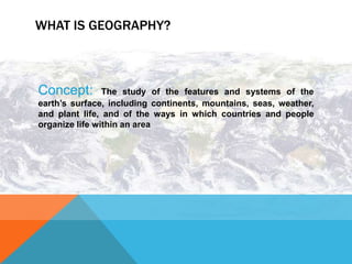 WHAT IS GEOGRAPHY?



Concept:        The study of the features and systems of the
earth’s surface, including continents, mountains, seas, weather,
and plant life, and of the ways in which countries and people
organize life within an area
 