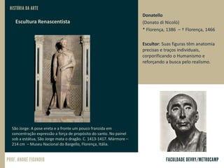 Donatello
(Donato di Nicolò)
* Florença, 1386 – † Florença, 1466
Escultor: Suas figuras têm anatomia
precisas e traços individuais,
corporificando o Humanismo e
reforçando a busca pelo realismo.
São Jorge: A pose ereta e a fronte um pouco franzida em
concentração expressão a força de propósito do santo. No painel
sob a estátua, São Jorge mata o dragão. C. 1413-1417. Mármore –
214 cm – Museu Nacional do Bargello, Florença, Itália.
Escultura Renascentista
 