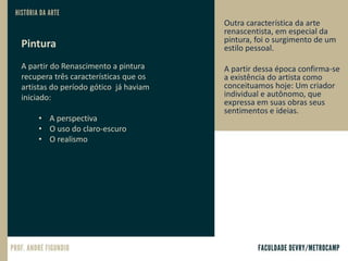 Pintura
A partir do Renascimento a pintura
recupera três características que os
artistas do período gótico já haviam
iniciado:
• A perspectiva
• O uso do claro-escuro
• O realismo
Outra característica da arte
renascentista, em especial da
pintura, foi o surgimento de um
estilo pessoal.
A partir dessa época confirma-se
a existência do artista como
conceituamos hoje: Um criador
individual e autônomo, que
expressa em suas obras seus
sentimentos e ideias.
 