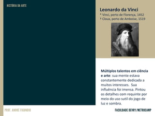 Leonardo da Vinci
* Vinci, perto de Florença, 1452
† Cloux, perto de Amboise, 1519
Múltiplos talentos em ciência
e arte: sua mente estava
constantemente dedicada a
muitos interesses. Sua
influência foi imensa. Pintou
os detalhes com requinte por
meio do uso sutil do jogo de
luz e sombra.
 