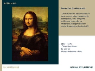 Mona Lisa (La Gioconda)
Um naturalismo descontraído na
pose, com as mãos casualmente
sobrepostas, uma intrigante
sutileza na expressão e a
misteriosa paisagem diferem
muito dos retratos do século XV.
1503 – 1506
Óleo sobre Álamo
53 x 77 cm
Museu do Louvre – Paris.
 