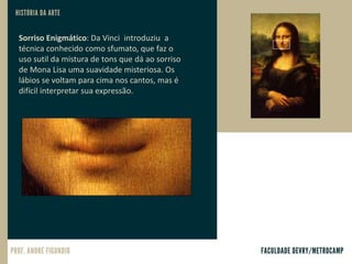 Sorriso Enigmático: Da Vinci introduziu a
técnica conhecido como sfumato, que faz o
uso sutil da mistura de tons que dá ao sorriso
de Mona Lisa uma suavidade misteriosa. Os
lábios se voltam para cima nos cantos, mas é
difícil interpretar sua expressão.
 