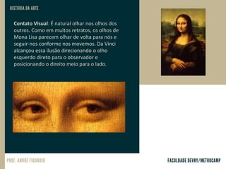 Contato Visual: É natural olhar nos olhos dos
outros. Como em muitos retratos, os olhos de
Mona Lisa parecem olhar de volta para nós e
seguir-nos conforme nos movemos. Da Vinci
alcançou essa ilusão direcionando o olho
esquerdo direto para o observador e
posicionando o direito meio para o lado.
 