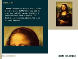 Cabelos: Observe com atenção e verá um véu
escuro na cabeça de Mona Lisa e do lado do
rosto, uma indicação provável de virtude. A
linha dos cabelos na testa pode ter sido
depilada, assim como as sobrancelhas, como
era moda na época.
 