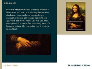 Braços e Mãos: Os braços cruzados de Mona
Lisa formam a base de um triângulo que sobe
dos braços para a cabeça, formando um
espaço harmônico em sentido geométrico e
agradável aos olhos. Mona Lisa não usa anéis
nem pulseiras e suas mãos parecem jovens. Os
braços e mãos estão relaxados, numa postura
confortável.
 