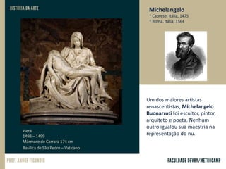Michelangelo
* Caprese, Itália, 1475
† Roma, Itália, 1564
Um dos maiores artistas
renascentistas, Michelangelo
Buonarroti foi escultor, pintor,
arquiteto e poeta. Nenhum
outro igualou sua maestria na
representação do nu.
Pietà
1498 – 1499
Mármore de Carrara 174 cm
Basílica de São Pedro – Vaticano.
 