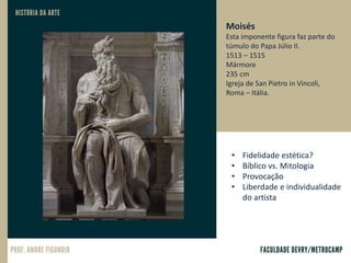 Moisés
Esta imponente figura faz parte do
túmulo do Papa Júlio II.
1513 – 1515
Mármore
235 cm
Igreja de San Pietro in Vincoli,
Roma – Itália.
• Fidelidade estética?
• Bíblico vs. Mitologia
• Provocação
• Liberdade e individualidade
do artista
 