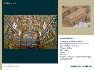 Capela Sistina
Para pintar os afrescos do teto
Michelangelo trabalhou quatro anos no
desconforto do andaime.
Afrescos do Teto
13,7 x 39 m
1508 – 1512
Vaticano.
A capela tem o seu nome em homenagem
ao Papa Sisto IV.
 