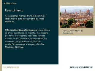 Renascimento
A Renascença marca a transição do fim da
Idade Média para o surgimento da Idade
Moderna.
O Renascimento, ou Renascença, impulsionou
as artes, as ciências e a filosofia, incentivada
por novas descobertas. Toda essa riqueza
italiana tornou possível o aparecimento dos
mecenas, que patrocinavam diversas
produções, como por exemplo, a família
Médici de Florença.
Florença, Itália. O berço do
Renascimento
 