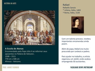 Rafael
Rafaello Sanzio
* Urbino, Itália, 1483
† Roma, Itália, 1520
Com um talento precoce, recebeu
importantes encomendas ainda
jovem.
Além do papa, Rafael era muito
procurado por cardeais e padres.
Para ajudar no trabalho, o artista
organizou um ateliê, onde acabou
empregando 50 assistentes.
A Escola de Atenas
Encomendado pelo Papa Júlio II ao reformar seus
aposentos no Palácio do Vaticano .
1508 – 1511
770 cm x 500 cm
Afresco - Vaticano.
 