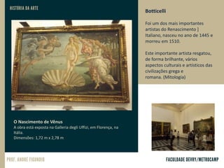 Botticelli
Foi um dos mais importantes
artistas do Renascimento ]
Italiano, nasceu no ano de 1445 e
morreu em 1510.
Este importante artista resgatou,
de forma brilhante, vários
aspectos culturais e artísticos das
civilizações grega e
romana. (Mitologia)
O Nascimento de Vênus
A obra está exposta na Galleria degli Uffizi, em Florença, na
Itália.
Dimensões: 1,72 m x 2,78 m
 