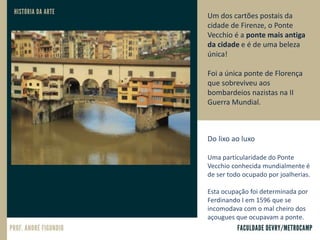 Um dos cartões postais da
cidade de Firenze, o Ponte
Vecchio é a ponte mais antiga
da cidade e é de uma beleza
única!
Foi a única ponte de Florença
que sobreviveu aos
bombardeios nazistas na II
Guerra Mundial.
Do lixo ao luxo
Uma particularidade do Ponte
Vecchio conhecida mundialmente é
de ser todo ocupado por joalherias.
Esta ocupação foi determinada por
Ferdinando I em 1596 que se
incomodava com o mal cheiro dos
açougues que ocupavam a ponte.
 
