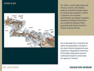 Em 1565 o recém grão-duque de
Firenze, Cosimo I de' Medici,
pede ao arquiteto Giorgio Vasari
(o mesmo que projetou o Uffizi)
a construir um corredor
sobrelevado que ligasse o palácio
do governo (Palazzo Vecchio) à
sua residência (Palazzo Pitti),
passando pelo Ponte Vecchio e
Chiesa di Santa Felicità.
Sua motivação foi a incerteza do
apoio da população ao Duque e
ao novo sistema de governo que
substituiu a Republica Fiorentina.
O Corridoio Vasariano (como é
conhecido hoje) foi construído
em apenas 5 meses!
 