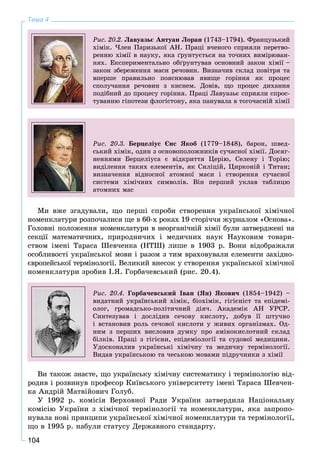 104
Тема 4
Ðèñ. 20.2. Ëàâóàçüє Àíòóàí Ëîðàí (1743–1794). Ôðàíöóçüêèé
õіìіê. ×ëåí Ïàðèçüêîї ÀÍ. Ïðàöі â÷åíîãî ñïðèÿëè ïåðåòâî-
ðåííþ õіìії â íàóêó, ÿêà ґðóíòóєòüñÿ íà òî÷íèõ âèìіðþâàí-
íÿõ. Åêñïåðèìåíòàëüíî îáґðóíòóâàâ îñíîâíèé çàêîí õіìії –
çàêîí çáåðåæåííÿ ìàñè ðå÷îâèí. Âèçíà÷èâ ñêëàä ïîâіòðÿ òà
âïåðøå ïðàâèëüíî ïîÿñíþâàâ ÿâèùå ãîðіííÿ ÿê ïðîöåñ
ñïîëó÷àííÿ ðå÷îâèí ç êèñíåì. Äîâіâ, ùî ïðîöåñ äèõàííÿ
ïîäіáíèé äî ïðîöåñó ãîðіííÿ. Ïðàöі Ëàâóàçüє ñïðèÿëè ñïðîñ-
òóâàííþ ãіïîòåçè ôëîãіñòîíó, ÿêà ïàíóâàëà â òîãî÷àñíіé õіìії
Ðèñ. 20.3. Áåðöåëіóñ Єíñ ßêîá (1779–1848), áàðîí, øâåä-
ñüêèé õіìіê, îäèí ç îñíîâîïîëîæíèêіâ ñó÷àñíîї õіìії. Äîñÿã-
íåííÿìè Áåðöåëіóñà є âіäêðèòòÿ Öåðіþ, Ñåëåíó і Òîðіþ;
âèäіëåííÿ òàêèõ åëåìåíòіâ, ÿê Ñèëіöіé, Öèðêîíіé і Òèòàí;
âèçíà÷åííÿ âіäíîñíîї àòîìíîї ìàñè і ñòâîðåííÿ ñó÷àñíîї
ñèñòåìè õіìі÷íèõ ñèìâîëіâ. Âіí ïåðøèé óêëàâ òàáëèöþ
àòîìíèõ ìàñ
Ìè âæå çãàäóâàëè, ùî ïåðøі ñïðîáè ñòâîðåííÿ óêðàїíñüêîї õіìі÷íîї
íîìåíêëàòóðè ðîçïî÷àëèñÿ ùå â 60-õ ðîêàõ 19 ñòîðі÷÷ÿ æóðíàëîì «Îñíîâà».
Ãîëîâíі ïîëîæåííÿ íîìåíêëàòóðè â íåîðãàíі÷íіé õіìії áóëè çàòâåðäæåíі íà
ñåêöії ìàòåìàòè÷íèõ, ïðèðîäíè÷èõ і ìåäè÷íèõ íàóê Íàóêîâèì òîâàðè-
ñòâîì іìåíі Òàðàñà Øåâ÷åíêà (ÍÒØ) ëèøå â 1903 ð. Âîíè âіäîáðàæàëè
îñîáëèâîñòі óêðàїíñüêîї ìîâè і ðàçîì ç òèì âðàõîâóâàëè åëåìåíòè çàõіäíî-
єâðîïåéñüêîї òåðìіíîëîãії. Âåëèêèé âíåñîê ó ñòâîðåííÿ óêðàїíñüêîї õіìі÷íîї
íîìåíêëàòóðè çðîáèâ І.ß. Ãîðáà÷åâñüêèé (ðèñ. 20.4).
Ðèñ. 20.4. Ãîðáà÷åâñüêèé Іâàí (ßí) ßêîâè÷ (1854–1942) –
âèäàòíèé óêðàїíñüêèé õіìіê, áіîõіìіê, ãіãієíіñò òà åïіäåìі-
îëîã, ãðîìàäñüêî-ïîëіòè÷íèé äіÿ÷. Àêàäåìіê ÀÍ ÓÐÑÐ.
Ñèíòåçóâàâ і äîñëіäèâ ñå÷îâó êèñëîòó, äîáóâ її øòó÷íî
і âñòàíîâèâ ðîëü ñå÷îâîї êèñëîòè ó æèâèõ îðãàíіçìàõ. Îä-
íèì ç ïåðøèõ âèñëîâèâ äóìêó ïðî àìіíîêèñëîòíèé ñêëàä
áіëêіâ. Ïðàöі ç ãіãієíè, åïіäåìіîëîãії òà ñóäîâîї ìåäèöèíè.
Óäîñêîíàëèâ óêðàїíñüêі õіìі÷íó òà ìåäè÷íó òåðìіíîëîãії.
Âèäàâ óêðàїíñüêîþ òà ÷åñüêîþ ìîâàìè ïіäðó÷íèêè ç õіìії
Âè òàêîæ çíàєòå, ùî óêðàїíñüêó õіìі÷íó ñèñòåìàòèêó і òåðìіíîëîãіþ âіä-
ðîäèâ і ðîçâèíóâ ïðîôåñîð Êèїâñüêîãî óíіâåðñèòåòó іìåíі Òàðàñà Øåâ÷åí-
êà Àíäðіé Ìàòâіéîâè÷ Ãîëóá.
Ó 1992 ð. êîìіñіÿ Âåðõîâíîї Ðàäè Óêðàїíè çàòâåðäèëà Íàöіîíàëüíó
êîìіñіþ Óêðàїíè ç õіìі÷íîї òåðìіíîëîãії òà íîìåíêëàòóðè, ÿêà çàïðîïî-
íóâàëà íîâі ïðèíöèïè óêðàїíñüêîї õіìі÷íîї íîìåíêëàòóðè òà òåðìіíîëîãії,
ùî â 1995 ð. íàáóëè ñòàòóñó Äåðæàâíîãî ñòàíäàðòó.
 