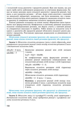 106
Тема 4
і êіëüêіñíèé ñêëàä ðåàãåíòіâ і ïðîäóêòіâ ðåàêöії. Âàì óæå âіäîìî, ùî äëÿ
öüîãî òðåáà âìіòè çäіéñíþâàòè ðîçðàõóíêè çà õіìі÷íèìè ôîðìóëàìè. Îä-
íàê íå ìåíø âàæëèâî çíàòè êіëüêîñòі ðåàãåíòіâ і ïðîäóêòіâ ðåàêöії, їõíі
ìàñè, à äëÿ ãàçóâàòèõ ðå÷îâèí – îá’єìè. Àäæå õіìіê-àíàëіòèê ó íàóêîâіé
÷è çàâîäñüêіé ëàáîðàòîðії, íàïðèêëàä, ìàє áóòè âïåâíåíèì, ùî ç âèçíà-
÷åíîþ êіëüêіñòþ áóäü-ÿêîãî ðåàãåíòó ïðîðåàãóє âèçíà÷åíà êіëüêіñòü іíøî-
ãî ðåàãåíòó é óòâîðèòüñÿ âèçíà÷åíà êіëüêіñòü ïðîäóêòіâ ðåàêöії.
Õіìі÷íі ðіâíÿííÿ ñêëàäàþòü íà îñíîâі çàêîíó çáåðåæåííÿ ìàñè (ïðèãà-
äàéòå éîãî ôîðìóëþâàííÿ). Êîåôіöієíòè â õіìі÷íîìó ðіâíÿííі ïîêàçóþòü
êіëüêіñíі ñïіââіäíîøåííÿ ðå÷îâèí, ÿêі áåðóòü ó÷àñòü ó õіìі÷íіé ðåàêöії
òà óòâîðþþòüñÿ âíàñëіäîê її ïåðåáіãó. Òîáòî ìîæíà çà êіëüêіñòþ õî÷à á
îäíîãî ç ðåàãåíòіâ àáî ïðîäóêòіâ ðåàêöії îá÷èñëèòè êіëüêîñòі ðåøòè ðåà-
ãåíòіâ і ïðîäóêòіâ. Ðîçãëÿíüìî ïðèêëàäè ðîçðàõóíêіâ çà ðіâíÿííÿìè õі-
ìі÷íèõ ðåàêöіé.
Îá÷èñëåííÿ êіëüêîñòі ðå÷îâèíè (ðåàãåíòó àáî ïðîäóêòó) çà ðіâíÿííÿì
ðåàêöії, ÿêùî âіäîìà êіëüêіñòü іíøîї ðå÷îâèíè (ðåàãåíòó àáî ïðîäóêòó).
Çàäà÷à 1. Îá÷èñëіòü êіëüêіñòü ðå÷îâèíè (ìîëü) ëіòіé ãіäðîêñèäó, ÿêèé
óòâîðèòüñÿ â ðåçóëüòàòі ðåàêöії ëіòіé îêñèäó êіëüêіñòþ ðå÷îâèíè 2 ìîëü
ç äîñòàòíüîþ êіëüêіñòþ âîäè.
n(Li2
O) = 2 ìîëü Çàïèñóєìî ðіâíÿííÿ ðåàêöії ìіæ ëіòіé îêñèäîì
і âîäîþ:
Li2
O + H2
O = 2LiOH.
Çà êîåôіöієíòàìè ïåðåä ôîðìóëàìè ðå÷îâèí ó
ðіâíÿííі ðåàêöії âèçíà÷àєìî ñïіââіäíîøåííÿ ìіæ
êіëüêîñòÿìè ðå÷îâèí ëіòіé îêñèäó і ëіòіé ãіäðîêñèäó:
n(Li2
O) : n(LiOH) = 1 : 2.
Âèðàæàєìî êіëüêіñòü ðå÷îâèíè ëіòіé ãіäðîêñèäó
÷åðåç êіëüêіñòü ðå÷îâèíè ëіòіé îêñèäó:
n(LiOH) = 2n(Li2
O).
Îá÷èñëþєìî êіëüêіñòü ðå÷îâèíè ëіòіé ãіäðîêñèäó:
n(LiOH) = 2 ∙ 2 ìîëü = 4 ìîëü.
Âіäïîâіäü: ó ðåçóëüòàòі ðåàêöії ëіòіé îêñèäó êіëü-
êіñòþ ðå÷îâèíè 2 ìîëü ç äîñòàòíüîþ êіëüêіñòþ âîäè
óòâîðèòüñÿ ëіòіé ãіäðîêñèä êіëüêіñòþ ðå÷îâèíè
4 ìîëü.
n(LiOH) – ?
Îá÷èñëåííÿ ìàñè ðå÷îâèíè (ðåàãåíòó àáî ïðîäóêòó) çà ðіâíÿííÿì ðå-
àêöії, ÿêùî âіäîìà êіëüêіñòü іíøîї ðå÷îâèíè (ðåàãåíòó àáî ïðîäóêòó).
Çàäà÷à 2. Îá÷èñëіòü ìàñó (ã) ñóëüôóð(VI) îêñèäó, ÿêèé ïðîðåàãóâàâ ç
äîñòàòíüîþ êіëüêіñòþ âîäè, ÿêùî ïðîäóêòîì ðåàêöії є ñóëüôàòíà êèñ-
ëîòà êіëüêіñòþ ðå÷îâèíè 5 ìîëü.
 