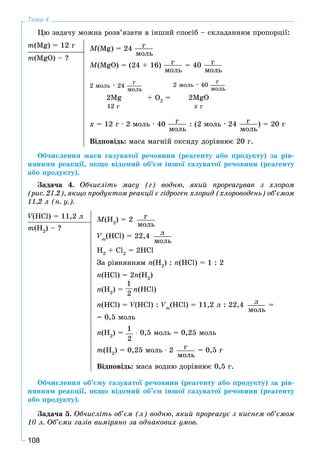 108
Тема 4
Öþ çàäà÷ó ìîæíà ðîçâ’ÿçàòè â іíøèé ñïîñіá – ñêëàäàííÿì ïðîïîðöії:
m(Mg) = 12 ã M(Mg) = 24 ã
ìîëü
M(MgO) = (24 + 16) ã
ìîëü
= 40 ã
ìîëü
2Mg + O2
= 2MgO
2 ìîëü ∙ 24
ã
ìîëü
12 ã õ ã
2 ìîëü ∙ 40
ã
ìîëü
x = 12 ã ∙ 2 ìîëü ∙ 40 ã
ìîëü
: (2 ìîëü ∙ 24 ã
ìîëü
) = 20 ã
Âіäïîâіäü: ìàñà ìàãíіé îêñèäó äîðіâíþє 20 ã.
m(MgO) – ?
Îá÷èñëåííÿ ìàñè ãàçóâàòîї ðå÷îâèíè (ðåàãåíòó àáî ïðîäóêòó) çà ðіâ-
íÿííÿì ðåàêöії, ÿêùî âіäîìèé îá’єì іíøîї ãàçóâàòîї ðå÷îâèíè (ðåàãåíòó
àáî ïðîäóêòó).
Çàäà÷à 4. Îá÷èñëіòü ìàñó (ã) âîäíþ, ÿêèé ïðîðåàãóâàâ ç õëîðîì
(ðèñ. 21.2), ÿêùî ïðîäóêòîì ðåàêöії є ãіäðîãåí õëîðèä (õëîðîâîäåíü) îá’єìîì
11,2 ë (í. ó.).
V(HCl) = 11,2 ëVV M(H2
) = 2 ã
ìîëü
Vm
(HCl) = 22,4 ë
ìîëü
H2
+ Cl2
= 2HCl
Çà ðіâíÿííÿì n(H2
) : n(HCl) = 1 : 2
n(HCl) = 2n(H2
)
n(H2
) = n(HCl)
n(HCl) = V(HCl) :VV Vm
(HCl) = 11,2 ë : 22,4 ë
ìîëü
=
= 0,5 ìîëü
n(H2
) =
1
2
∙ 0,5 ìîëü = 0,25 ìîëü
m(H2
) = 0,25 ìîëü ∙ 2 ã
ìîëü
= 0,5 ã
Âіäïîâіäü: ìàñà âîäíþ äîðіâíþє 0,5 ã.
m(H2
) – ?
Îá÷èñëåííÿ îá’єìó ãàçóâàòîї ðå÷îâèíè (ðåàãåíòó àáî ïðîäóêòó) çà ðіâ-
íÿííÿì ðåàêöії, ÿêùî âіäîìèé îá’єì іíøîї ãàçóâàòîї ðå÷îâèíè (ðåàãåíòó
àáî ïðîäóêòó).
Çàäà÷à 5. Îá÷èñëіòü îá’єì (ë) âîäíþ, ÿêèé ïðîðåàãóє ç êèñíåì îá’єìîì
10 ë. Îá’єìè ãàçіâ âèìіðÿíî çà îäíàêîâèõ óìîâ.
1
2
 