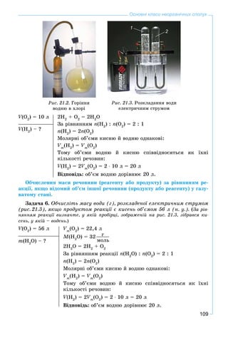 109
Основні класи неорганічних сполук
Ðèñ. 21.2. Ãîðіííÿ
âîäíþ â õëîðі
Ðèñ. 21.3. Ðîçêëàäàííÿ âîäè
åëåêòðè÷íèì ñòðóìîì
V(ÎVV 2
) = 10 ë 2H2
+ Î2
= 2H2
Î
Çà ðіâíÿííÿì n(H2
) : n(Î2
) = 2 : 1
n(H2
) = 2n(Î2
)
Ìîëÿðíі îá’єìè êèñíþ é âîäíþ îäíàêîâі:
Vm
(H2
) = Vm
(Î2
)
Òîìó îá’єìè âîäíþ é êèñíþ ñïіââіäíîñÿòüñÿ ÿê їõíі
êіëüêîñòі ðå÷îâèí:
V(HVV 2
) = 2Vm
(Î2
) = 2 ∙ 10 ë = 20 ë
Âіäïîâіäü: îá’єì âîäíþ äîðіâíþє 20 ë.
V(HVV 2
) – ?
Îá÷èñëåííÿ ìàñè ðå÷îâèíè (ðåàãåíòó àáî ïðîäóêòó) çà ðіâíÿííÿì ðå-
àêöії, ÿêùî âіäîìèé îá’єì іíøîї ðå÷îâèíè (ïðîäóêòó àáî ðåàãåíòó) ó ãàçó-
âàòîìó ñòàíі.
Çàäà÷à 6. Îá÷èñëіòü ìàñó âîäè (ã), ðîçêëàäåíîї åëåêòðè÷íèì ñòðóìîì
(ðèñ. 21.3), ÿêùî ïðîäóêòîì ðåàêöії є êèñåíü îá’єìîì 56 ë (í. ó.). (Çà ðіâ-
íÿííÿì ðåàêöії âèçíà÷òå, ó ÿêіé ïðîáіðöі, çîáðàæåíіé íà ðèñ. 21.3, çіáðàâñÿ êè-
ñåíü, ó ÿêіé – âîäåíü.)
V(ÎVV 2
) = 56 ë Vm
(Î2
) = 22,4 ë
M(H2
Î) = 32 ã
ìîëü
2H2
Î = 2H2
+ Î2
Çà ðіâíÿííÿì ðåàêöії n(H2
Î) : n(Î2
) = 2 : 1
n(H2
) = 2n(Î2
)
Ìîëÿðíі îá’єìè êèñíþ é âîäíþ îäíàêîâі:
Vm
(H2
) = Vm
(Î2
)
Òîìó îá’єìè âîäíþ é êèñíþ ñïіââіäíîñÿòüñÿ ÿê їõíі
êіëüêîñòі ðå÷îâèí:
V(HVV 2
) = 2Vm
(Î2
) = 2 ∙ 10 ë = 20 ë
Âіäïîâіäü: îá’єì âîäíþ äîðіâíþє 20 ë.
m(H2
Î) – ?
1
2
 