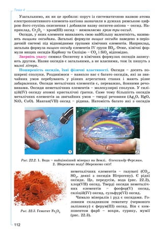 112
Тема 4
Óçàãàëüíèìî, ÿê âè öå çðîáèëè: ïîðó÷ іç ñèñòåìàòè÷íîþ íàçâîþ àòîìà
åëåêòðîïîçèòèâíîãî åëåìåíòà-êàòіîíà çàçíà÷èëè â äóæêàõ ðèìñüêîþ öèô-
ðîþ éîãî ñòóïіíü îêèñíåííÿ і äîáàâèëè íàçâó îêñèãåí-àíіîíà – îêñèä. Íà-
ïðèêëàä, Cr2
O3
– õðîì(III) îêñèä – âèìîâëÿєìî õðîì-òðè-îêñèä.
Îêñèäè, ó ÿêèõ åëåìåíòè âèÿâëÿþòü ñâîþ íàéáіëüøó âàëåíòíіñòü, íàçèâà-
þòü âèùèìè îêñèäàìè. Çàãàëüíі ôîðìóëè âèùèõ îêñèäіâ íàâåäåíî â ïåðіî-
äè÷íіé ñèñòåìі ïіä âіäïîâіäíèìè ãðóïàìè õіìі÷íèõ åëåìåíòіâ. Íàïðèêëàä,
çàãàëüíà ôîðìóëà âèùîãî îêñèäó åëåìåíòіâ ІV ãðóïè EOó 2
. Îòæå, õіìі÷íі ôîð-
ìóëè âèùèõ îêñèäіâ Êàðáîíó òà Ñèëіöіþ – ÑO2
і SiO2
âіäïîâіäíî.
Çâåðíіòü óâàãó: ñèìâîë Îêñèãåíó â õіìі÷íèõ ôîðìóëàõ îêñèäіâ çàïèñó-
þòü äðóãèì. Íàçâè îêñèäіâ є çàãàëüíèìè, à íå âëàñíèìè, òîæ їõ ïèøóòü ç
ìàëîї ëіòåðè.
Ïîøèðåíіñòü îêñèäіâ, їõíі ôіçè÷íі âëàñòèâîñòі. Îêñèäè – äîñèòü ïî-
øèðåíі ñïîëóêè. Ðîçäèâіìîñÿ – íàâêîëî íàñ є áàãàòî îêñèäіâ, ÿêі çà çâè-
÷àéíèõ óìîâ ïåðåáóâàþòü ó ðіçíèõ àãðåãàòíèõ ñòàíàõ і ìàþòü ðіçíå
çàáàðâëåííÿ. Îêñèäè ìåòàëі÷íèõ åëåìåíòіâ є, ïåðåâàæíî, éîííèìè ðå÷î-
âèíàìè. Îêñèäè íåìåòàëі÷íèõ åëåìåíòіâ – ìîëåêóëÿðíі ñïîëóêè. Ó ñèëі-
öіé(IV) îêñèäó àòîìíі êðèñòàëі÷íі ґðàòêè. Ñàìå òîìó áіëüøіñòü îêñèäіâ
ìåòàëі÷íèõ åëåìåíòіâ çà çâè÷àéíèõ óìîâ – òâåðäі ðå÷îâèíè (Ag2
O, HgO,
NiO, CuO). Ìàíãàí(VІІ) îêñèä – ðіäèíà. Íàòîìіñòü áàãàòî ÿêі ç îêñèäіâ
1 2
Ðèñ. 22.2. 1. Âîäà – íàéöіííіøèé ìіíåðàë íà Çåìëі. Îëåêñàíäð Ôåðñìàí.
2. Çáåðåæåìî âîäó! Çáåðåæåìî ñâіò!
íåìåòàëі÷íèõ åëåìåíòіâ – ãàçóâàòі (CO2
,
SO2
, äåÿêі ç îêñèäіâ Íіòðîãåíó). Є ðіäêі
îêñèäè. Öå, ïåðåäóñіì, âîäà (ðèñ. 22.2),
õëîð(VІІ) îêñèä. Òâåðäі îêñèäè íåìåòàëі÷-
íèõ åëåìåíòіâ – ôîñôîð(V) îêñèä,
ñèëіöіé(ІV) îêñèä, ñóëüôóð(VІ) îêñèä.
×èìàëî ìіíåðàëіâ і ðóä є îêñèäàìè. Ãî-
ëîâíèì ñêëàäíèêîì ãåìàòèòó (÷åðâîíîãî
çàëіçíÿêó) є ôåðóì(ІІІ) îêñèä. Âіí є êîì-
ïîíåíòîì ôàðá – âîõðè, ñóðèêó, ìóìії
(ðèñ. 22.3).
Ðèñ. 22.3. Ãåìàòèò Fe2
O3
 