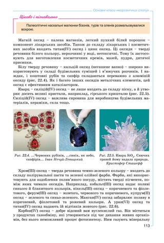 113
Основні класи неорганічних сполук
Цікаво і пізнавально
Палеолітичні наскальні малюнки бізонів, турів та оленів розмальовувалися
вохрою.
Ìàãíіé îêñèä – ïàëåíà ìàãíåçіÿ, ëåãêèé ïóõêèé áіëèé ïîðîøîê –
êîìïîíåíò ëіêàðñüêèõ çàñîáіâ. Òàêîæ äî ñêëàäó ëіêàðñüêèõ і êîñìåòè÷-
íèõ çàñîáіâ âõîäÿòü òèòàí(IV) îêñèä і öèíê îêñèä. Öі îêñèäè – òâåðäі
ðå÷îâèíè áіëîãî êîëüîðó, íåðîç÷èííі ó âîäі, íåòîêñè÷íі. Òîìó їõ çàñòîñî-
âóþòü äëÿ âèãîòîâëåííÿ êîñìåòè÷íèõ êðåìіâ, ìàçåé, ïóäðè, äèòÿ÷îї
ïðèñèïêè.
Áіëó òâåðäó ðå÷îâèíó – êàëüöіé îêñèä (íåãàøåíå âàïíî) – øèðîêî âè-
êîðèñòîâóþòü ó ñêëàäі áóäіâåëüíèõ ñóìіøåé і â’ÿæó÷èõ ðîç÷èíіâ. І íà-
æäàê, і êîøòîâíі ðóáіí òà ñàïôіð ñêëàäàþòüñÿ ïåðåâàæíî ç àëþìіíіé
îêñèäó (ðèñ. 22.4). ßê і áàãàòî іíøèõ îêñèäіâ ìåòàëі÷íèõ åëåìåíòіâ, öåé
îêñèä є åôåêòèâíèì êàòàëіçàòîðîì.
Êâàðö – ñèëіöіé(IV) îêñèä – íå ëèøå âõîäèòü äî ñêëàäó ïіñêó, à é óòâî-
ðþє äîñèòü âåëèêі êðèñòàëè, íàïðèêëàä, ãіðñüêîãî êðèøòàëþ (ðèñ. 22.5).
Ñèëіöіé(IV) îêñèä – âàæëèâà ñèðîâèíà äëÿ âèðîáíèöòâà áóäіâåëüíèõ ìà-
òåðіàëіâ, êåðàìіêè, ñêëà òîùî.
Ðèñ. 22.4. ...×åðâîíèõ ðóáіíіâ, ...ñèíiõ, ÿê íåáî,
ñàïôіðіâ... Іâàí Íå÷óé-Ëåâèöüêèé
Ðèñ. 22.5. Êâàðö SiO2
. Ñÿþ÷èõ
ãðàíåé éîìó íàäàëà ïðèðîäà.
Êðèñòîôåð Ñòàøåôô
Õðîì(ІІІ) îêñèä – òâåðäà ðå÷îâèíà òåìíî-çåëåíîãî êîëüîðó – âõîäèòü äî
ñêëàäó ïîëіðóâàëüíîї ïàñòè òà çåëåíîї îëіéíîї ôàðáè. Ôàðáè, ÿêі âèêîðèñ-
òîâóþòü äëÿ îçäîáëåííÿ ïîëèâ’ÿíîãî ïîñóäó, ìіñòÿòü òâåðäі ïіãìåíòè, ïî-
ìіæ ÿêèõ ÷èìàëî îêñèäіâ. Íàïðèêëàä, êîáàëüò(ІІІ) îêñèä íàäàє ïîëèâі
ñèíüîãî é áëàêèòíîãî êîëüîðіâ, íіêåëü(ІІІ) îêñèä – êîðè÷íåâîãî òà ôіîëå-
òîâîãî, ôåðóì(ІІІ) îêñèä – æîâòîãî, ÷åðâîíîãî òà êîðè÷íåâîãî, êóïðóì(ІІ)
îêñèä – çåëåíîãî òà ñèíüî-çåëåíîãî. Ìàíãàí(ІV) îêñèä çàáàðâëþє ïîëèâó â
êîðè÷íåâèé, ôіîëåòîâèé òà ðîæåâèé êîëüîðè. À óðàí(VI) îêñèä òà
òèòàí(IV) îêñèä íàäàþòü їé âіäòіíêіâ æîâòîãî (ðèñ. 22.6).
Êàðáîí(IV) îêñèä – äîáðå âіäîìèé âàì âóãëåêèñëèé ãàç. Âіí ìіñòèòüñÿ
ó ïðîäóêòàõ ãàçîîáìіíó, ÿêі óòâîðþþòüñÿ ïіä ÷àñ äèõàííÿ æèâèõ îðãàíіç-
ìіâ, áåç íüîãî íåìîæëèâèé ïðîöåñ ôîòîñèíòåçó. Íèì ãàçóþòü ìіíåðàëüíó
 