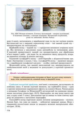 114
Тема 4
Ðèñ. 22.6. Îêñèäè-ïіãìåíòè. Ãëå÷èêó ìàëüîâàíèé – âàòðîþ öіëüîâàíèé.
Ç æîâòèìè îëåíÿìè, ç êâіòàìè çåëåíèìè. Êîñіâñüêèé ãîëóáëåíèé,
óñіìà òè ëþáëåíèé. Áîãäàí Ðàäèø
âîäó é íàïîї, çàñòîñîâóþòü ó âèðîáíèöòâі ñîäè òà ïіä ÷àñ ãàñіííÿ ïîæåæ.
Âóãëåêèñëèé ãàç ó òâåðäîìó àãðåãàòíîìó ñòàíі – òàê çâàíèé ñóõèé ëіä –
âèêîðèñòîâóþòü ÿê îõîëîäæóâà÷.
Êàðáîí(ІІ) îêñèä – ÷àäíèé ãàç – є ïðîäóêòîì íåïîâíîãî çãîðÿííÿ ïàëè-
âà. Âіí ìіñòèòüñÿ ó âèõëîïíèõ ãàçàõ àâòîìîáіëіâ òà òþòþíîâîìó äèìі.
Ó õàð÷îâіé ïðîìèñëîâîñòі ÷àäíèé ãàç âèêîðèñòîâóþòü äëÿ îáðîáëåííÿ
ì’ÿñà òâàðèí і ðèáè – âіí íàäàє їì, íå çìіíþþ÷è ñìàêó ïðîäóêòіâ, ÿñêðà-
âî-÷åðâîíîãî êîëüîðó é ñâіæîãî âèãëÿäó.
Ãàçóâàòèé ñóëüôóð(IV) îêñèä – çàñіá áîðîòüáè ç ìіêðîñêîïі÷íèìè ãðè-
áàìè і áàêòåðіÿìè â ëüîõàõ. І âіí, і ñóëüôóð(VІ) îêñèä – ïðîìіæíі ïðîäóê-
òè ó âèðîáíèöòâі ñóëüôàòíîї êèñëîòè – «õëіáà» õіìі÷íîї ïðîìèñëîâîñòі.
Íіòðîãåí(І) îêñèä, òàê çâàíèé çâåñåëÿþ÷èé ãàç, âèêîðèñòîâóþòü ÿê
çíåáîëþâàëüíèé çàñіá ó ìåäèöèíі òà ðîçïóøóâà÷ ó õàð÷îâіé ïðîìèñëî-
âîñòі.
Цікаво і пізнавально
Оксиди є найпоширенішими сполуками на Землі: до цього класу належать
вода, пісок, вуглекислий газ, алюміній оксид та ферум(ІІІ) оксид.
Ãëîáàëüíі åêîëîãі÷íі ïðîáëåìè, ïîâ’ÿçàíі ç îêñèäàìè, çàñëóãîâóþòü íà
îñîáëèâó óâàãó. Є âàãîìі ïіäñòàâè ââàæàòè, ùî êàðáîí(IV) îêñèä – îäíà
ç ïðè÷èí âèíèêíåííÿ ïàðíèêîâîãî åôåêòó íà ïëàíåòі Çåìëÿ. Òàêîæ ðàçîì
ç îêñèäàìè Ñóëüôóðó òà Íіòðîãåíó(IV) âóãëåêèñëèé ãàç çóìîâëþє âèíèê-
íåííÿ êèñëîòíèõ îïàäіâ (ðèñ. 22.7). Ïðèãàäàéòå, âè âæå äåùî çíàєòå ïðî
íèõ ç êóðñó õіìії 7 êëàñó. Äîêëàäíіøå ïðî öі ÿâèùà òà їõíþ õіìі÷íó ïðè-
ðîäó âè äіçíàєòåñÿ ç íàñòóïíèõ ïàðàãðàôіâ.
Ñèëіöіé(ІV) îêñèä ñïðè÷èíÿє âàæêå ëåãåíåâå çàõâîðþâàííÿ – ñèëіêîç.
Ïèëîâі áóðі, òàê ñàìî ÿê ïîâåíі, – íåáåçïå÷íі ïðèðîäíі ÿâèùà. Âîíè є
ñïðàâæíіì åêîëîãі÷íèì ëèõîì òà çàâäàþòü âåëèêèõ ìàòåðіàëüíèõ çáèò-
êіâ (ðèñ. 22.8).
 
