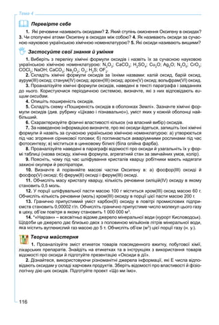 116
Тема 4
Перевірте себе
1. Які речовини називають оксидами? 2. Який ступінь окиснення Оксигену в оксидах?
3. Чи сполучені атоми Оксигену в оксидах між собою? 4. Як називають оксиди за сучас-
ною науковою українською хімічною номенклатурою? 5. Які оксиди називають вищими?
Застосуйте свої знання й уміння
1. Виберіть з переліку хімічні формули оксидів і назвіть їх за сучасною науковою
українською хімічною номенклатурою: N2
O3
; CaCO3
; H2
SO4
; Cu2
O; Ag2
O; N2
O5
; CrO3
;
COCl2
; NaOH; CaCO3
; Na2
O2
; O3
; H2
S; OF2
.
2. Складіть хімічні формули оксидів за їхніми назвами: калій оксид, барій оксид,
аурум(ІІІ) оксид; станум(IV) оксид; арсен(ІІІ) оксид; арсен(V) оксид; вольфрам(VI) оксид.
3. Проаналізуйте хімічні формули оксидів, наведені в тексті параграфа і завданнях
до нього. Користуючися періодичною системою, визначте, які з них відповідають ви-
щим оксидам.
4. Опишіть поширеність оксидів.
5. Складіть схему «Поширеність оксидів в оболонках Землі». Зазначте хімічні фор-
мули оксидів (див. рубрику «Цікаво і пізнавально»), уміст яких у кожній оболонці най-
більший.
6. Схарактеризуйте фізичні властивості кількох (на власний вибір) оксидів.
7. За наведеною інформацією визначте, про які оксиди йдеться, запишіть їхні хімічні
формули й назвіть за сучасною українською хімічною номенклатурою: а) утворюється
під час згоряння сірникової головки; б) поглинається акваріумними рослинами під час
фотосинтезу; в) міститься в цинковому білилі (біла олійна фарба).
8. Проаналізуйте наведені в параграфі відомості про оксиди й узагальніть їх у фор-
мі таблиці (назва оксиду, хімічна формула, агрегатний стан за звичайних умов, колір).
9. Поясніть, чому під час шліфування кристалів кварцу робітники мають надягати
захисні окуляри й респіратори.
10. Визначте й порівняйте масові частки Оксигену в: а) фосфор(ІІІ) оксиді й
фосфор(V) оксиді; б) ферум(ІІ) оксиді і ферум(ІІІ) оксиді.
11. Обчисліть масу кристалу кварцу, кількість речовини силіцій(IV) оксиду в якому
становить 0,5 моль.
12. У порції шліфувальної пасти масою 100 г міститься хром(ІІІ) оксид масою 60 г.
Обчисліть кількість речовини (моль) хром(ІІІ) оксиду в порції цієї пасти масою 200 г.
13. Гранично припустимий уміст карбон(ІІ) оксиду в повітрі промислових підпри-
ємств становить 0,00002 г/л. Обчисліть гранично припустиме число молекул цього газу
в цеху, об’єм повітря в якому становить 1 000 000 м3
.
14. *«Нарзан» – всесвітньо відоме джерело мінеральної води (курорт Кисловодськ).
би це джерело дає близько двох з половиною мільйонів літрів мінеральної води,
стить вуглекислий газ масою до 5 т. Обчисліть об’єм (м3
) цієї порції газу (н. у.).
Творча майстерня
1. Проаналізуйте зміст етикеток товарів повсякденного вжитку, побутової хімії,
ських препаратів. Знайдіть на етикетках та в інструкціях з використання товарів
відомості про оксиди й підготуйте презентацію «Oксиди в дії».
2. Дізнайтеся, використовуючи різноманітні джерела інформації, які Е числа відпо-
відають оксидам у складі харчових продуктів. Зберіть відомості про властивості й фізіо-
логічну дію цих оксидів. Підготуйте проект «Що ми їмо».
 
