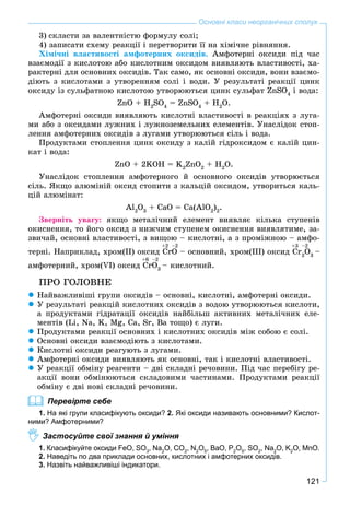 121
Основні класи неорганічних сполук
3) ñêëàñòè çà âàëåíòíіñòþ ôîðìóëó ñîëі;
4) çàïèñàòè ñõåìó ðåàêöії і ïåðåòâîðèòè її íà õіìі÷íå ðіâíÿííÿ.
Õіìі÷íі âëàñòèâîñòі àìôîòåðíèõ îêñèäіâ. Àìôîòåðíі îêñèäè ïіä ÷àñ
âçàєìîäії ç êèñëîòîþ àáî êèñëîòíèì îêñèäîì âèÿâëÿþòü âëàñòèâîñòі, õà-
ðàêòåðíі äëÿ îñíîâíèõ îêñèäіâ. Òàê ñàìî, ÿê îñíîâíі îêñèäè, âîíè âçàєìî-
äіþòü ç êèñëîòàìè ç óòâîðåííÿì ñîëі і âîäè. Ó ðåçóëüòàòі ðåàêöії öèíê
îêñèäó іç ñóëüôàòíîþ êèñëîòîþ óòâîðþþòüñÿ öèíê ñóëüôàò ZnSO4
і âîäà:
ZnO + H2
SO4
= ZnSO4
+ H2
O.
Àìôîòåðíі îêñèäè âèÿâëÿþòü êèñëîòíі âëàñòèâîñòі â ðåàêöіÿõ ç ëóãà-
ìè àáî ç îêñèäàìè ëóæíèõ і ëóæíîçåìåëüíèõ åëåìåíòіâ. Óíàñëіäîê ñòîï-
ëåííÿ àìôîòåðíèõ îêñèäіâ ç ëóãàìè óòâîðþþòüñÿ ñіëü і âîäà.
Ïðîäóêòàìè ñòîïëåííÿ öèíê îêñèäó ç êàëіé ãіäðîêñèäîì є êàëіé öèí-
êàò і âîäà:
ZnO + 2KOH = K2
ZnO2
+ H2
O.
Óíàñëіäîê ñòîïëåííÿ àìôîòåðíîãî é îñíîâíîãî îêñèäіâ óòâîðþєòüñÿ
ñіëü. ßêùî àëþìіíіé îêñèä ñòîïèòè ç êàëüöіé îêñèäîì, óòâîðèòüñÿ êàëü-
öіé àëþìіíàò:
Al2
O3
+ ÑàÎ = Ñà(AlO2
)2
.
Çâåðíіòü óâàãó: ÿêùî ìåòàëі÷íèé åëåìåíò âèÿâëÿє êіëüêà ñòóïåíіâ
îêèñíåííÿ, òî éîãî îêñèä ç íèæ÷èì ñòóïåíåì îêèñíåííÿ âèÿâëÿòèìå, çà-
çâè÷àé, îñíîâíі âëàñòèâîñòі, ç âèùîþ – êèñëîòíі, à ç ïðîìіæíîþ – àìôî-
òåðíі. Íàïðèêëàä, õðîì(ІІ) îêñèä CrO – îñíîâíèé, õðîì(ІІІ) îêñèä Cr2
O3
–
àìôîòåðíèé, õðîì(VI) îêñèä CrO3
– êèñëîòíèé.
ÏÐÎ ÃÎËÎÂÍÅ
Íàéâàæëèâіøі ãðóïè îêñèäіâ – îñíîâíі, êèñëîòíі, àìôîòåðíі îêñèäè.
Ó ðåçóëüòàòі ðåàêöіé êèñëîòíèõ îêñèäіâ ç âîäîþ óòâîðþþòüñÿ êèñëîòè,
à ïðîäóêòàìè ãіäðàòàöії îêñèäіâ íàéáіëüø àêòèâíèõ ìåòàëі÷íèõ åëå-
ìåíòіâ (Li, Na, K, Mg, Ca, Sr, Ba òîùî) є ëóãè.
Ïðîäóêòàìè ðåàêöії îñíîâíèõ і êèñëîòíèõ îêñèäіâ ìіæ ñîáîþ є ñîëі.
Îñíîâíі îêñèäè âçàєìîäіþòü ç êèñëîòàìè.
Êèñëîòíі îêñèäè ðåàãóþòü ç ëóãàìè.
Àìôîòåðíі îêñèäè âèÿâëÿþòü ÿê îñíîâíі, òàê і êèñëîòíі âëàñòèâîñòі.
Ó ðåàêöії îáìіíó ðåàãåíòè – äâі ñêëàäíі ðå÷îâèíè. Ïіä ÷àñ ïåðåáіãó ðå-
àêöії âîíè îáìіíþþòüñÿ ñêëàäîâèìè ÷àñòèíàìè. Ïðîäóêòàìè ðåàêöії
îáìіíó є äâі íîâі ñêëàäíі ðå÷îâèíè.
Перевірте себе
1. На які групи класифікують оксиди? 2. Які оксиди називають основними? Кислот-
ними? Амфотерними?
Застосуйте свої знання й уміння
1. Класифікуйте оксиди FeO, SO3
, Na2
O, CO2
, N2
O5
, BaO, P2
O5
, SO2
, Na2
O, K2
O, MnO.
2. Наведіть по два приклади основних, кислотних і амфотерних оксидів.
3. Назвіть найважливіші індикатори.
+2 –2 +3 –2
+6 –2
 