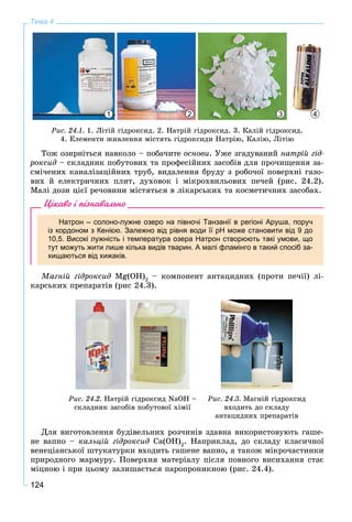 124
Тема 4
1 32 4
Ðèñ. 24.1. 1. Ëіòіé ãіäðîêñèä. 2. Íàòðіé ãіäðîêñèä. 3. Êàëіé ãіäðîêñèä.
4. Åëåìåíòè æèâëåííÿ ìіñòÿòü ãіäðîêñèäè Íàòðіþ, Êàëіþ, Ëіòіþ
Òîæ îçèðíіòüñÿ íàâêîëî – ïîáà÷èòå îñíîâè. Óæå çãàäóâàíèé íàòðіé ãіä-
ðîêñèä – ñêëàäíèê ïîáóòîâèõ òà ïðîôåñіéíèõ çàñîáіâ äëÿ ïðî÷èùåííÿ çà-
ñìі÷åíèõ êàíàëіçàöіéíèõ òðóá, âèäàëåííÿ áðóäó ç ðîáî÷îї ïîâåðõíі ãàçî-
âèõ é åëåêòðè÷íèõ ïëèò, äóõîâîê і ìіêðîõâèëüîâèõ ïå÷åé (ðèñ. 24.2).
Ìàëі äîçè öієї ðå÷îâèíè ìіñòÿòüñÿ â ëіêàðñüêèõ òà êîñìåòè÷íèõ çàñîáàõ.
Цікаво і пізнавально
Натрон – солоно-лужне озеро на півночі Танзанії в регіоні Аруша, поруч
із кордоном з Кенією. Залежно від рівня води її pH може становити від 9 до
10,5. Високі лужність і температура озера Натрон створюють такі умови, що
тут можуть жити лише кілька видів тварин. А малі фламінго в такий спосіб за-
хищаються від хижаків.
Ìàãíіé ãіäðîêñèä Mg(OH)2
– êîìïîíåíò àíòàöèäíèõ (ïðîòè ïå÷ії) ëі-
êàðñüêèõ ïðåïàðàòіâ (ðèñ 24.3).
Ðèñ. 24.2. Íàòðіé ãіäðîêñèä NaOH –
ñêëàäíèê çàñîáіâ ïîáóòîâîї õіìії
Ðèñ. 24.3. Ìàãíіé ãіäðîêñèä
âõîäèòü äî ñêëàäó
àíòàöèäíèõ ïðåïàðàòіâ
Äëÿ âèãîòîâëåííÿ áóäіâåëüíèõ ðîç÷èíіâ çäàâíà âèêîðèñòîâóþòü ãàøå-
íå âàïíî – êàëüöіé ãіäðîêñèä Ca(OH)2
. Íàïðèêëàä, äî ñêëàäó êëàñè÷íîї
âåíåöіàíñüêîї øòóêàòóðêè âõîäèòü ãàøåíå âàïíî, à òàêîæ ìіêðî÷àñòèíêè
ïðèðîäíîãî ìàðìóðó. Ïîâåðõíÿ ìàòåðіàëó ïіñëÿ ïîâíîãî âèñèõàííÿ ñòàє
ìіöíîþ і ïðè öüîìó çàëèøàєòüñÿ ïàðîïðîíèêíîþ (ðèñ. 24.4).
 