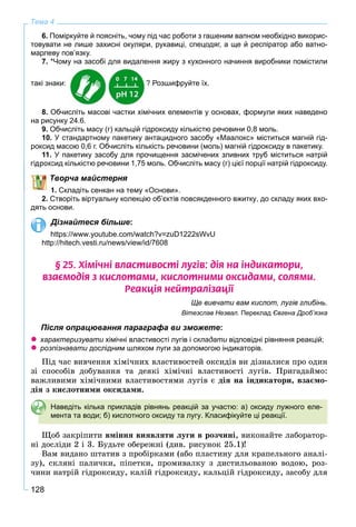 128
Тема 4
6. Поміркуйте й поясніть, чому під час роботи з гашеним вапном необхідно викорис-
товувати не лише захисні окуляри, рукавиці, спецодяг, а ще й респіратор або ватно-
марлеву пов’язку.
7. *Чому на засобі для видалення жиру з кухонного начиння виробники помістили
такі знаки: ? Розшифруйте їх.
8. Обчисліть масові частки хімічних елементів у основах, формули яких наведено
на рисунку 24.6.
9. Обчисліть масу (г) кальцій гідроксиду кількістю речовини 0,8 моль.
10. У стандартному пакетику антацидного засобу «Маалокс» міститься магній гід-
роксид масою 0,6 г. Обчисліть кількість речовини (моль) магній гідроксиду в пакетику.
11. У пакетику засобу для прочищення засмічених зливних труб міститься натрій
гідроксид кількістю речовини 1,75 моль. Обчисліть масу (г) цієї порції натрій гідроксиду.
Творча майстерня
1. Складіть сенкан на тему «Основи».
2. Створіть віртуальну колекцію об’єктів повсякденного вжитку, до складу яких вхо-
дять основи.
Дізнайтеся більше:
https://www.youtube.com/watch?v=zuD1222sWvU
http://hitech.vesti.ru/news/view/id/7608
§ 25. Õ³ì³÷í³ âëàñòèâîñò³ ëóã³â: ä³ÿ íà ³íäèêàòîðè,
âçàºìîä³ÿ ç êèñëîòàìè, êèñëîòíèìè îêñèäàìè, ñîëÿìè.
Ðåàêö³ÿ íåéòðàë³çàö³¿
Ще вивчати вам кислот, лугів глибінь.
Вітезслав Незвал. Переклад Євгена Дроб’язка
Після опрацювання параграфа ви зможете:
характеризувати хімічні властивості лугів іи складати відповідні рівняння реакцій;и
розпізнавати дослідним шляхом луги за допомогою індикаторів.
Ïіä ÷àñ âèâ÷åííÿ õіìі÷íèõ âëàñòèâîñòåé îêñèäіâ âè äіçíàëèñÿ ïðî îäèí
çі ñïîñîáіâ äîáóâàííÿ òà äåÿêі õіìі÷íі âëàñòèâîñòі ëóãіâ. Ïðèãàäàéìî:
âàæëèâèìè õіìі÷íèìè âëàñòèâîñòÿìè ëóãіâ є äіÿ íà іíäèêàòîðè, âçàєìî-
äіÿ ç êèñëîòíèìè îêñèäàìè.
Наведіть кілька прикладів рівнянь реакцій за участю: а) оксиду лужного еле-
мента та води; б) кислотного оксиду та лугу. Класифікуйте ці реакції.
Ùîá çàêðіïèòè âìіííÿ âèÿâëÿòè ëóãè â ðîç÷èíі, âèêîíàéòå ëàáîðàòîð-
íі äîñëіäè 2 і 3. Áóäüòå îáåðåæíі (äèâ. ðèñóíîê 25.1)!
Âàì âèäàíî øòàòèâ ç ïðîáіðêàìè (àáî ïëàñòèíó äëÿ êðàïåëüíîãî àíàëі-
çó), ñêëÿíі ïàëè÷êè, ïіïåòêè, ïðîìèâàëêó ç äèñòèëüîâàíîþ âîäîþ, ðîç-
÷èíè íàòðіé ãіäðîêñèäó, êàëіé ãіäðîêñèäó, êàëüöіé ãіäðîêñèäó, çàñîáó äëÿ
 
