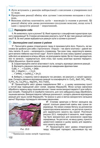 132
Тема 4
Ëóãè âñòóïàþòü ó ðåàêöіþ íåéòðàëіçàöії ç êèñëîòàìè ç óòâîðåííÿì ñîëі
òà âîäè.
Ïðîäóêòàìè ðåàêöії îáìіíó ìіæ ëóãàìè і êèñëîòíèìè îêñèäàìè є ñіëü і
âîäà.
Âàæëèâà õіìі÷íà âëàñòèâіñòü ëóãіâ – âçàєìîäіÿ іç ñîëÿìè â ðîç÷èíі. Öі
ðåàêöії îáìіíó ìіæ äâîìà ðîç÷èííèìè ñïîëóêàìè ìîæëèâі, ÿêùî õî÷à á
îäèí ç ïðîäóêòіâ ðåàêöії – íåðîç÷èííèé.
Перевірте себе
1. Як виявляють луги в розчині? 2. Який індикатор є специфічним індикатором луж-
ного середовища? 3. З якими речовинами реагують луги? 4. Що таке реакція нейтралі-
зації? 5. За якої умови відбувається реакція лугів із солями в розчині?
Застосуйте свої знання й уміння
1*. Прочитайте уривок літературного твору й прокоментуйте його. Поясніть, які ви-
сновки ви зробили для себе з прочитаного: «Ігорьок – так звати хлопчика – давній жи-
тель палати. В нього – непрохiднiсть стравоходу. Три роки тому, недоглянуте мамою,
дитя випило пiвбанки каустичної соди1
. Хлоп’я зовсім не знає смаку хрумкої шкоринки,
зуби його не врізалися в м’якуш яблука, не розлузували горіхів. Во-їю тільки здогадується,
яке то заласся, i відвертається, коли хтось при ньому розв’язує вузлика передачі».
(Юрій Мушкетик. Крапля крові).
2. Схарактеризуйте хімічні властивості лугів, складіть відповідні рівняння реакцій.
3. Відтворіть рівняння хімічних реакцій за наведеними фрагментами:
CuBr2
+ ... = Cu(OH)2
+ 2KBr;
SO3
+ 2NaOH = ... + H2
O;
... + 2HNO2
= Ca(NO2
)2
+ 2H2
O.
4. Виберіть з переліку хімічні формули тих речовин, які реагують з натрій гідрокси-
дом. Складіть рівняння відповідних реакцій та класифікуйте їх: CuCl2
, BaO, SO2
, HNO3
,
H3
PO4
, Au, Ca3
(PO4
)2
, Mg(OH)2
, KCl, FeSO4
.
5*. Проаналізуйте зміст уривка повідомлення ЗМІ: «…у цьому населеному пункті
у питній воді підвищений уміст солей, зокрема Феруму(III). Жінки хутора навчилися
обробляти червону воду гашеним вапном і таким чином використовувати її для побуто-
вих потреб». Поміркуйте й спробуйте пояснити, для чого забруднену воду обробляють
гашеним вапном. Використовуючи таблицю розчинності, складіть рівняння відповідних
реакцій для трьох солей Феруму(ІІІ). Чи можна із цією ж метою використати негашене
вапно? Відповідь підтвердьте хімічними рівняннями.
6*. Сталева арматура в бетоні захищена від
корозії, оскільки цементний камінь має лужне се-
редовище. На свіжих зламах бетону за допомогою
індикатора можна визначити, чи достатня лужність
для задовільного захисту від корозії. Розгляньте
рисунок 25.5, поміркуйте й визначте, який індика-
тор було використано для визначення характеру
середовища. Чи достатня, на вашу думку, лужність
цементного каменю в цьому зразку для задовіль-
ного захисту від корозії.
7*. Проаналізуйте зміст уривка літературного
твору: «Молодий торпедист, відчинивши під час
1
Òðèâіàëüíà íàçâà íàòðіé ãіäðîêñèäó.
Рис. 25.5
 