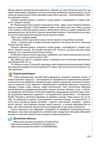 133
Основні класи неорганічних сполук
обходу двері до акумуляторного відділення, побачив, що там хлюпається кислота, і до
смерті перелякався. Згадавши, що каустична сода нейтралізує сірчану кислоту, він ви-
сипав до акумуляторної цілий сорокафунтовий пакет каустику». (Алістер Маклін. Оди-
сея крейсера «Улісс»).
Складіть рівняння реакції, описаної в цьому уривку, і класифікуйте її. Назвіть реа-
генти і продукти реакції.
8*. Проаналізуйте зміст уривка літературного твору: «Двоє в кают-компанії знімають
кришку з першої батареї. У світлі аварійної лампи, що падає крізь люк, я бачу, що один
з них тримає в лівій руці смужку синього лакмусового паперу, а правою направляє ви-
мірювальний щуп, дістає його й змочує лакмусовий папірець. Я вилупився на цих двох,
як на хлопчиків-служок біля вівтаря під час урочистої меси.
Ледь чутно команди шефа:
– Негайно влийте туди розчин вапна. Потім з’ясуйте, скільки банок витекло!
Отже, у трюмній воді в акумуляторному відділенні міститься кислота». (Букхайм
Лотар-Гюнтер.Човен).
Складіть рівняння реакції, описаної в цьому уривку, і класифікуйте її. Назвіть реа-
генти і продукти реакції. За потреби повторіть § 8. Поясніть, що дало підстави ствер-
джувати, що у трюмній воді містилася кислота.
9. Обчисліть масу (г) калій гідроксиду, необхідного для повної нейтралізації розчину,
який містить нітратну кислоту масою 126 г.
10. Обчисліть масу (г) гашеного вапна, необхідного для поглинання вуглекислого
газу об’ємом 448 л (н. у).
11. Обчисліть масу (г) нікель(ІІ) гідроксиду, який утвориться внаслідок реакції обміну
між нікель(ІІ) хлоридом кількістю речовини 0,5 моль і достатньою кількістю розчину на-
роксиду.
ворча майстерня
оміж непоодиноких способів фальсифікування солодких газованих напоїв та
орілчаної продукції – застосування не передбачених нормативними докумен-
нтетичних барвників і ароматизаторів, заміна натуральних компонентів рецеп-
тури на сурогати й інші замінники. Недобросовісні виробники замінюють натуральну
сировину (плоди, ягоди, коріння, трави) синтетичною. Уміст синтетичних барвників
можна визначити додаванням будь-якого лужного розчину: амоніаку, соди – в об’ємі,
що перевищує об’єм напою. Різка зміна характеру середовища спричиняє зміну кольо-
ру натуральних барвників (червоного – на брудно-синій, фіолетового – на червоний і
бурий). Натомість синтетичні барвники не змінюють кольору. Якщо додати луг до на-
поїв, які забарвлені в жовтий, жовтогарячий чи зелений кольори, та прокип’ятити, то
після цього натуральні барвні речовини – каротин, каротиноїди, хлорофіл – зруйну-
ються, жовтий і жовтогарячий кольори напою зникнуть, а зелений перетвориться на
буро- або темно-зелений. Колір синтетичних барвників за цих умов не зміниться.
Оцініть вірогідність цієї інформації. Подумайте, як перевірити її експериментально.
Обговоріть план свого дослідження з учителем хімії, порадьтеся з батьками. Виконайте
досліди та підготуйте презентацію за результатами дослідження.
Дізнайтеся більше:
https://www.youtube.com/watch?v=EL9xOrvPHiw
https://www.youtube.com/watch?v=9o-idyAoYhU
https://www.youtube.com/watch?v=3oQ348Hk3QA
 