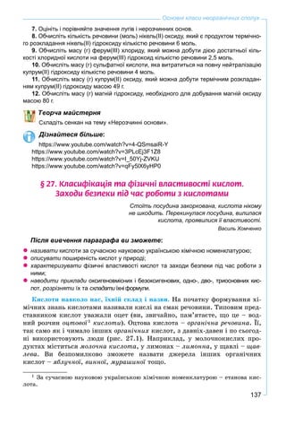 137
Основні класи неорганічних сполук
7. Оцініть і порівняйте значення лугів і нерозчинних основ.
8. Обчисліть кількість речовини (моль) нікель(ІІ) оксиду, який є продуктом термічно-
го розкладання нікель(ІІ) гідроксиду кількістю речовини 6 моль.
9. Обчисліть масу (г) ферум(ІІІ) хлориду, який можна добути дією достатньої кіль-
кості хлоридної кислоти на ферум(ІІІ) гідроксид кількістю речовини 2,5 моль.
10. Обчисліть масу (г) сульфатної кислоти, яка витратиться на повну нейтралізацію
купрум(ІІ) гідроксиду кількістю речовини 4 моль.
11. Обчисліть масу (г) купрум(ІІ) оксиду, який можна добути термічним розкладан-
ням купрум(ІІ) гідроксиду масою 49 г.
12. Обчисліть масу (г) магній гідроксиду, необхідного для добування магній оксиду
масою 80 г.
ворча майстерня
кладіть сенкан на тему «Нерозчинні основи».
Дізнайтеся більше:
https://www.youtube.com/watch?v=4-QSmsaiR-Y
https://www.youtube.com/watch?v=3PLcEj3F1Z8
https://www.youtube.com/watch?v=I_50Yj-ZVKU
https://www.youtube.com/watch?v=qFy5lX6yHP0
§ 27. Êëàñèô³êàö³ÿ òà ô³çè÷í³ âëàñòèâîñò³ êèñëîò.
Çàõîäè áåçïåêè ï³ä ÷àñ ðîáîòè ç êèñëîòàìè
Стоїть посудина закоркована, кислота нікому
не шкодить. Перекинулася посудина, вилилася
кислота, проявилися її властивості.
Василь Хомченко
Після вивчення параграфа ви зможете:
називати кислоти за сучасною науковою українською хімічною номенклатурою;
описувати поширеність кислот у природі;и
характеризувати фізичні властивості кислот та заходи безпеки під час роботи зи
ними;
наводити приклади оксигеновмісних і безоксигенових, одно-, дво-, триосновних кис-
лот, розрізняти їх таи складати їхні формули.и
Êèñëîòè íàâêîëî íàñ, їõíіé ñêëàä і íàçâè. Íà ïî÷àòêó ôîðìóâàííÿ õі-
ìі÷íèõ çíàíü êèñëîòàìè íàçèâàëè êèñëі íà ñìàê ðå÷îâèíè. Òèïîâèì ïðåä-
ñòàâíèêîì êèñëîò óâàæàëè îöåò (âè, çâè÷àéíî, ïàì’ÿòàєòå, ùî öå – âîä-
íèé ðîç÷èí îöòîâîї1
êèñëîòè). Îöòîâà êèñëîòà – îðãàíі÷íà ðå÷îâèíà. Її,
òàê ñàìî ÿê і ÷èìàëî іíøèõ îðãàíі÷íèõ êèñëîò, ç äàâíіõ-äàâåí і ïî ñüîãîä-
íі âèêîðèñòîâóþòü ëþäè (ðèñ. 27.1). Íàïðèêëàä, ó ìîëî÷íîêèñëèõ ïðî-
äóêòàõ ìіñòèòüñÿ ìîëî÷íà êèñëîòà, ó ëèìîíàõ – ëèìîííà, ó ùàâëі – ùàâ-
ëåâà. Âè áåçïîìèëêîâî çìîæåòå íàçâàòè äæåðåëà іíøèõ îðãàíі÷íèõ
êèñëîò – ÿáëó÷íîї, âèííîї, ìóðàøèíîї òîùî.
1
Çà ñó÷àñíîþ íàóêîâîþ óêðàїíñüêîþ õіìі÷íîþ íîìåíêëàòóðîþ – åòàíîâà êèñ-
ëîòà.
 