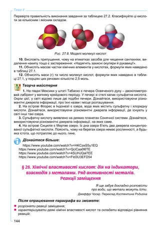 144
Тема 4
Перевірте правильність виконання завдання за таблицею 27.2. Класифікуйте ці кисло-
ти за кількісним і якісним складом.
Рис. 27.8. Моделі молекул кислот
10. Висловіть припущення, чому на етикетках засобів для чищення сантехніки, ви-
далення накипу тощо є застереження: «Надягніть захисні окуляри й рукавиці!».
11. Обчисліть масові частки хімічних елементів у кислотах, формули яких наведено
в таблиці 27.1.
Обчисліть маси (г) та число молекул кислот, формули яких наведено в табли-
1, у порціях цих речовин кількістю 2,5 моль.
Творча майстерня
1. На півдні Мексики у штаті Табаско є печера Освяченого духу – двокілометро-
абіринт у вапняку крейдового періоду. У печері зі стелі капає сульфатна кислота.
Окрім цієї, у світі відомо лише дві подібні печери. Дізнайтеся, використовуючи різно-
манітні джерела інформації, про їхні назви і місце розташування.
2. На острові Флорес в Індонезії є озера, вода яких містить сульфатну і хлоридну
кислоти. Дізнайтеся, використовуючи різноманітні джерела інформації, де існують у
світі інші такі озера.
3. Сульфатну кислоту виявлено на деяких планетах Сонячної системи. Дізнайтеся,
використовуючи різноманітні джерела інформації, на яких саме.
4. На острові Сицилія є Мертве озеро. Із дна озера б’ють два джерела концентро-
ваної сульфатної кислоти. Поясніть, чому на берегах озера немає рослинності, а будь-
яка істота, що потрапляє до нього, гине.
Дізнайтеся більше:
https://www.youtube.com/watch?v=HKCzeS5u1EQ
https://www.youtube.com/watch?v=QciCaa0l6TE
https://www.youtube.com/watch?v=4SUHJQal7EE
https://www.youtube.com/watch?v=Ftd3U3EFD54
§ 28. Õ³ì³÷í³ âëàñòèâîñò³ êèñëîò: ä³ÿ íà ³íäèêàòîðè,
âçàºìîä³ÿ ç ìåòàëàìè. Ðÿä àêòèâíîñò³ ìåòàë³â.
Ðåàêö³¿ çàì³ùåííÿ
Я ще забув докладно розповісти
про води, що метали можуть їсти.
Джеффрі Чосер. Переклад Костянтина Родигіна
Після опрацювання параграфа ви зможете:
розрізняти реакції заміщення;и
характеризувати деякі хімічні властивості кислот таи складати відповідні рівнянняи
реакцій;
 