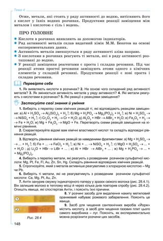 148
Тема 4
Îòæå, ìåòàëè, ÿêі ñòîÿòü ó ðÿäó àêòèâíîñòі äî âîäíþ, âèòіñíÿþòü éîãî
ç êèñëîò ó їõíіõ âîäíèõ ðîç÷èíàõ. Ïðîäóêòàìè ðåàêöії çàìіùåííÿ ìіæ
ìåòàëîì і êèñëîòîþ є ñіëü і âîäåíü.
ÏÐÎ ÃÎËÎÂÍÅ
Êèñëîòè â ðîç÷èíàõ âèÿâëÿþòü çà äîïîìîãîþ іíäèêàòîðіâ.
Ðÿä àêòèâíîñòі ìåòàëіâ ñêëàâ âèäàòíèé õіìіê Ì.Ì. Áåêåòîâ íà îñíîâі
åêñïåðèìåíòàëüíèõ äàíèõ.
Àêòèâíіñòü ìåòàëіâ çìåíøóєòüñÿ â ðÿäó àêòèâíîñòі çëіâà íàïðàâî.
Ç êèñëîòàìè â ðîç÷èíàõ ðåàãóþòü òі ìåòàëè, ÿêі â ðÿäó àêòèâíîñòі ðîç-
òàøîâàíі äî âîäíþ.
Ó ðåàêöії çàìіùåííÿ ðåàãåíòàìè є ïðîñòà і ñêëàäíà ðå÷îâèíè. Ïіä ÷àñ
ðåàêöії àòîìè ïðîñòîї ðå÷îâèíè çàìіùóþòü àòîìè îäíîãî ç õіìі÷íèõ
åëåìåíòіâ ó ñêëàäíіé ðå÷îâèíі. Ïðîäóêòàìè ðåàêöії є íîâі ïðîñòà і
ñêëàäíà ðå÷îâèíè.
Перевірте себе
1. Як виявляють кислоти в розчинах? 2. На основі чого складений ряд активності
металів? 3. Як змінюється активність металів у ряду активності? 4. Які метали реагу-
ють з кислотами в розчинах? 5. Які реакції є реакціями заміщення?
Застосуйте свої знання й уміння
1. Виберіть з переліку схем хімічних реакцій ті, які відповідають реакціям заміщен-
ня: а) Al + H2
SO4
Al2
(SO4
)3
+ H2
; б) Mg + H3
PO4
Mg3
(PO4
)2
+ H2
; в) Ni + H2
SO4
NiSO4
+ H2
; г) Cr2
O3
+ H2
Cr + H2
O; д) Al2
O3
+ HBr AlBr3
+ H2
O; е) Fe2
O3
+ H2
Fe + H2
O; ж) Mg + Fe2
O3
MgO + Fe. Перетворіть схеми реакцій заміщення на хі-
мічні рівняння.
2. Схарактеризуйте відомі вам хімічні властивості кислот та складіть відповідні рів-
няння реакцій.
3. Відтворіть рівняння хімічних реакцій за наведеними фрагментами: а) Mg + H2
SO4
... + H2
; б) Fe + ... FeCl2
+ H2
; в) Ni + ... NiSO4
+ H2
; г) MgO + H2
SO4
... +
+ H2
O ; д) Li2
O + HBr LiBr + ... ; е) Al + HBr AlBr3
+ ... ; ж) Mg + H3
PO4
... +
+ Mg3
(РO4
)2
.
4. Виберіть з переліку метали, які реагують з розведеним розчином сульфатної кис-
лоти: Mg, Pt, Fe, Fl, Au, Zn, Sn, Hg. Складіть рівняння відповідних хімічних реакцій.
5. Спрогнозуйте, який з металів активніше реагуватиме з хлоридною кислотою – Mg
чи Pb.
6. Виберіть ті метали, які не реагуватимуть з розведеним розчином сульфатної
кислоти: Ca, Mg, Pt, Au, Zn.
7. Антін занурив смужку індикаторного паперу у зразок свіжого молока (рис. 28.4.1).
Він залишив молоко в теплому місці й через кілька днів повторив спробу (рис. 28.4.2).
Опишіть явища, які спостерігав Антін, і поясніть їхні причини.
8. У розчині засобу для видалення накипу метиловий
оранжевий набуває рожевого забарвлення. Поясніть це
явище.
9. Засіб для чищення сантехнічних виробів «Йорж»
містить кислоту, а засіб для чищення газових плит цього
самого виробника – луг. Поясніть, як експериментально
можна розрізнити розчини цих засобів.Рис. 28.4
1
2
 