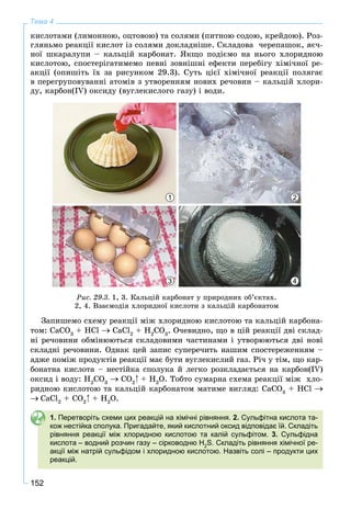 152
Тема 4
êèñëîòàìè (ëèìîííîþ, îöòîâîþ) òà ñîëÿìè (ïèòíîþ ñîäîþ, êðåéäîþ). Ðîç-
ãëÿíüìî ðåàêöії êèñëîò іç ñîëÿìè äîêëàäíіøå. Ñêëàäîâà ÷åðåïàøîê, ÿє÷-
íîї øêàðàëóïè – êàëüöіé êàðáîíàò. ßêùî ïîäієìî íà íüîãî õëîðèäíîþ
êèñëîòîþ, ñïîñòåðіãàòèìåìî ïåâíі çîâíіøíі åôåêòè ïåðåáіãó õіìі÷íîї ðå-
àêöії (îïèøіòü їõ çà ðèñóíêîì 29.3). Ñóòü öієї õіìі÷íîї ðåàêöії ïîëÿãàє
â ïåðåãðóïîâóâàííі àòîìіâ ç óòâîðåííÿì íîâèõ ðå÷îâèí – êàëüöіé õëîðè-
äó, êàðáîí(IV) îêñèäó (âóãëåêèñëîãî ãàçó) і âîäè.
2
4
1
3
Ðèñ. 29.3. 1, 3. Êàëüöіé êàðáîíàò ó ïðèðîäíèõ îá’єêòàõ.
2, 4. Âçàєìîäіÿ õëîðèäíîї êèñëîòè ç êàëüöіé êàðáîíàòîì
Çàïèøåìî ñõåìó ðåàêöії ìіæ õëîðèäíîþ êèñëîòîþ òà êàëüöіé êàðáîíà-
òîì: ÑaCO3
+ HCl CaCl2
+ H2
CO3
. Î÷åâèäíî, ùî â öіé ðåàêöії äâі ñêëàä-
íі ðå÷îâèíè îáìіíþþòüñÿ ñêëàäîâèìè ÷àñòèíàìè і óòâîðþþòüñÿ äâі íîâі
ñêëàäíі ðå÷îâèíè. Îäíàê öåé çàïèñ ñóïåðå÷èòü íàøèì ñïîñòåðåæåííÿì –
àäæå ïîìіæ ïðîäóêòіâ ðåàêöії ìàє áóòè âóãëåêèñëèé ãàç. Ðі÷ ó òіì, ùî êàð-
áîíàòíà êèñëîòà – íåñòіéêà ñïîëóêà é ëåãêî ðîçêëàäàєòüñÿ íà êàðáîí(IV)
îêñèä і âîäó: H2
CO3
CO2
+ H2
O. Òîáòî ñóìàðíà ñõåìà ðåàêöії ìіæ õëî-
ðèäíîþ êèñëîòîþ òà êàëüöіé êàðáîíàòîì ìàòèìå âèãëÿä: ÑaCO3
+ HCl
CaCl2
+ CO2
+ H2
O.
1. Перетворіть схеми цих реакцій на хімічні рівняння. 2. Сульфітна кислота та-
кож нестійка сполука. Пригадайте, який кислотний оксид відповідає їй. Складіть
рівняння реакції між хлоридною кислотою та калій сульфітом. 3. Сульфідна
кислота – водний розчин газу – сірководню H2
S. Складіть рівняння хімічної ре-
акції між натрій сульфідом і хлоридною кислотою. Назвіть солі – продукти цих
реакцій.
 