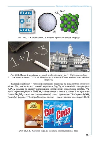 157
Основні класи неорганічних сполук
1 2
Ðèñ. 30.1. 1. Êóõîííà ñіëü. 2. Áóäîâà êðèñòàëà íàòðіé õëîðèäó
1 2
Ðèñ. 30.2. Êàëüöіé êàðáîíàò ó ñêëàäі êðåéäè é ìàðìóðó. 1. Øêіëüíà êðåéäà.
2. Ïàì’ÿòíèê êíÿãèíі Îëüçі íà Ìèõàéëіâñüêіé ïëîùі Êèєâà âèãîòîâëåíî ç áіëîãî
ìàðìóðó
Êàëüöіé êàðáîíàò – ãîëîâíèé ñêëàäíèê ìàðìóðó òà øêàðàëóïè êóðÿ÷îãî
ÿéöÿ. Âіí, òàê ñàìî ÿê і ìàãíіé êàðáîíàò MgCO3
òà àëþìіíіé îðòîôîñôàò
AlPO4
, âõîäèòü äî ñêëàäó àíòàöèäíèõ (ïðîòè ïå÷ії) ëіêàðñüêèõ çàñîáіâ. Íà-
òðіé ãіäðîãåíêàðáîíàò NaHCO3
– ïèòíà ñîäà – òàêîæ є ñіëëþ. І íàòðіé êàð-
áîíàò Na2
CO3
– ïðàëüíà (êàëüöèíîâàíà) ñîäà, і àðãåíòóì(І) íіòðàò AgNO3
(ëÿïіñ), і ôåðóì(ІІІ) õëîðèä (õëîðíå çàëіçî) – ïðåäñòàâíèêè ñîëåé (ðèñ 30.3).
1 2
Ðèñ. 30.3. 1. Õàð÷îâà ñîäà. 2. Ïðàëüíà (êàëüöèíîâàíà) ñîäà
 