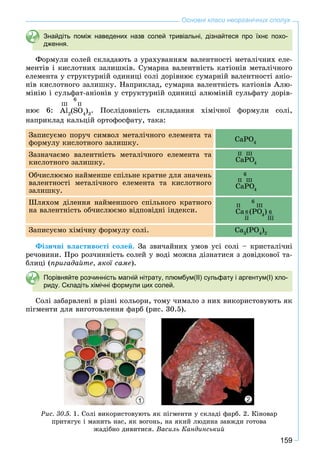 159
Основні класи неорганічних сполук
Знайдіть поміж наведених назв солей тривіальні, дізнайтеся про їхнє похо-
дження.
Ôîðìóëè ñîëåé ñêëàäàþòü ç óðàõóâàííÿì âàëåíòíîñòі ìåòàëі÷íèõ åëå-
ìåíòіâ і êèñëîòíèõ çàëèøêіâ. Ñóìàðíà âàëåíòíіñòü êàòіîíіâ ìåòàëі÷íîãî
åëåìåíòà ó ñòðóêòóðíіé îäèíèöі ñîëі äîðіâíþє ñóìàðíіé âàëåíòíîñòі àíіî-
íіâ êèñëîòíîãî çàëèøêó. Íàïðèêëàä, ñóìàðíà âàëåíòíіñòü êàòіîíіâ Àëþ-
ìіíіþ і ñóëüôàò-àíіîíіâ ó ñòðóêòóðíіé îäèíèöі àëþìіíіé ñóëüôàòó äîðіâ-
íþє 6:
IIIII
6
Al2
(SO4
)3
. Ïîñëіäîâíіñòü ñêëàäàííÿ õіìі÷íîї ôîðìóëè ñîëі,
íàïðèêëàä êàëüöіé îðòîôîñôàòó, òàêà:
Çàïèñóєìî ïîðó÷ ñèìâîë ìåòàëі÷íîãî åëåìåíòà òà
ôîðìóëó êèñëîòíîãî çàëèøêó. CaPO4
Çàçíà÷àєìî âàëåíòíіñòü ìåòàëі÷íîãî åëåìåíòà òà
êèñëîòíîãî çàëèøêó. CaPO4
O
II III
Îá÷èñëþєìî íàéìåíøå ñïіëüíå êðàòíå äëÿ çíà÷åíü
âàëåíòíîñòі ìåòàëі÷íîãî åëåìåíòà òà êèñëîòíîãî
çàëèøêó.
CaPO4
O
II III
6
Øëÿõîì äіëåííÿ íàéìåíøîãî ñïіëüíîãî êðàòíîãî
íà âàëåíòíіñòü îá÷èñëþєìî âіäïîâіäíі іíäåêñè. Ca (PO4
O )
II III
6
II III
6
Çàïèñóєìî õіìі÷íó ôîðìóëó ñîëі. Ca3
(PO4
)2
Ôіçè÷íі âëàñòèâîñòі ñîëåé. Çà çâè÷àéíèõ óìîâ óñі ñîëі – êðèñòàëі÷íі
ðå÷îâèíè. Ïðî ðîç÷èííіñòü ñîëåé ó âîäі ìîæíà äіçíàòèñÿ ç äîâіäêîâîї òà-
áëèöі (ïðèãàäàéòå, ÿêîї ñàìå).
Порівняйте розчинність магній нітрату, плюмбум(ІІ) сульфату і аргентум(І) хло-
риду. Складіть хімічні формули цих солей.
Ñîëі çàáàðâëåíі â ðіçíі êîëüîðè, òîìó ÷èìàëî ç íèõ âèêîðèñòîâóþòü ÿê
ïіãìåíòè äëÿ âèãîòîâëåííÿ ôàðá (ðèñ. 30.5).
21
Ðèñ. 30.5. 1. Ñîëі âèêîðèñòîâóþòü ÿê ïіãìåíòè ó ñêëàäі ôàðá. 2. Êіíîâàð
ïðèòÿãóє і ìàíèòü íàñ, ÿê âîãîíü, íà ÿêèé ëþäèíà çàâæäè ãîòîâà
æàäіáíî äèâèòèñÿ. Âàñèëü Êàíäèíñüêèé
 