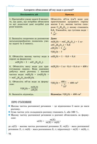 16
Вступ
Àëãîðèòì îá÷èñëåííÿ îá’єìó âîäè â ðîç÷èíі*
Ïîñëіäîâíіñòü äіé Ïðèêëàä
1. Ïðî÷èòàéòå óìîâó çàäà÷і é âèçíà÷-
òå, ùî äàíî, ùî ïîòðіáíî îá÷èñëèòè
òà ÿêі äîäàòêîâі äàíі ïîòðіáíі äëÿ
ðîçâ’ÿçàííÿ.
Îá÷èñëіòü îá’єì (ñì3
) âîäè äëÿ
ïðèãîòóâàííÿ öóêðîâîãî ñèðîïó
ìàñîþ 1 êã, ìàñîâà ÷àñòêà ñàõà-
ðîçè Ñ12
Í22
Î11
ó ÿêîìó ñòàíîâèòü
0,6. Óâàæàéòå, ùî ãóñòèíà âîäè –
1
ã
ñì3 .
2. Çàïèøіòü ñêîðî÷åíî çà äîïîìîãîþ
çàãàëüíîïðèéíÿòèõ ïîçíà÷åíü óìî-
âó çàäà÷і òà її âèìîãó.
Äàíî:
m(H2
O) + m(Ñ12
Í22
Î11
) = 1 êã
w(Ñ12
Í22
Î11
) = 0,6
(H2
O) = 1
ã
ñì3
V(ÍVV 2
Î) – ?
3. Îá÷èñëіòü ìàñîâó ÷àñòêó âîäè â
ñèðîïі çà ôîðìóëîþ
w(Í2
Î) = 1 – w(Ñ12
Í22
Î11
)
w(Í2
Î) = 1 – 0,6 = 0,4
4. Îá÷èñëіòü ìàñó âîäè äëÿ ïðè-
ãîòóâàííÿ ñèðîïó. Âîíà äîðіâíþє
äîáóòêó ìàñè ðîç÷èíó і ìàñîâîї
÷àñòêè âîäè: m(H2
O) = (m(H2
O) +
+ m(Ñ12
Í22
Î11
))w(H2
O).
m(H2
O) = 1 êã · 0,4 = 0,4 êã = 400 ã
5. Îá÷èñëіòü îá’єì âîäè çà ôîðìó-
ëîþ:
V(HVV 2
O) =
m(H2
O)
(H2
O)
V(HVV 2
O) =
400 ã
1
ã
ñì3
= 400 ñì3
6. Çàïèøіòü âіäïîâіäü. Âіäïîâіäü: V(HVV 2
O) = 400 ñì3
ÏÐÎ ÃÎËÎÂÍÅ
Ìàñîâà ÷àñòêà ðîç÷èíåíîї ðå÷îâèíè – öå âіäíîøåííÿ її ìàñè äî ìàñè
ðîç÷èíó.
Ñóìà ÷àñòîê óñіõ ñêëàäíèêіâ ðîç÷èíó ñòàíîâèòü 1, àáî 100 %.
Ìàñîâó ÷àñòêó ðîç÷èíåíîї ðå÷îâèíè â ðîç÷èíі îá÷èñëþþòü çà ôîðìó-
ëîþ:
w(Õ) =
m(X)
m(X) + m(S)
,
äå w(Õ) – ìàñîâà ÷àñòêà ðîç÷èíåíîї ðå÷îâèíè X; m(Õ) – ìàñà ðîç÷èíåíîї
ðå÷îâèíè X, ã; m(S) – ìàñà ðîç÷èííèêà S, ã; m(ðîç÷èíó) = m(Õ) + m(S), ã.
 