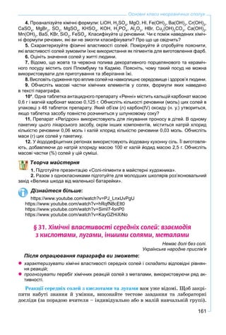 161
Основні класи неорганічних сполук
4. Проаналізуйте хімічні формули: LiOH, H2
SO4
, MgO, HI, Fe(OH)2
, Ba(OH)2
, Cr(OH)2
,
CaSO4
, MgBr2
, SO2
, MgSO4
, KHSO4
, KOH, H3
PO4
, Al2
O3
, HBr, Cu2
(OH)2
CO3
, Ca(OH)2
,
Mn(OH)2
, BaS, KBr, SiO2
, FeSO4
. Класифікуйте ці речовини. Чи є поміж наведених хіміч-
ні формули речовин, які ви не змогли класифікувати? Про що це свідчить?
5. Схарактеризуйте фізичні властивості солей. Поміркуйте й спробуйте пояснити,
які властивості солей зумовили їхнє використання як пігментів для виготовлення фарб.
6. Оцініть значення солей у житті людини.
7. Відомо, що жовта та червона полива декоративного порцелянового та кераміч-
ного посуду містить солі Плюмбуму та Кадмію. Поясніть, чому такий посуд не можна
використовувати для приготування та зберігання їжі.
8. Висловіть судження про вплив солей на навколишнє середовище і здоров’я людини.
9. Обчисліть масові частки хімічних елементів у солях, формули яких наведено
в тексті параграфа.
10*. Одна таблетка антацидного препарату «Ренні» містить кальцій карбонат масою
0,6 г і магній карбонат масою 0,125 г. Обчисліть кількості речовини (моль) цих солей в
упаковці з 48 таблеток препарату. Який об’єм (л) карбон(IV) оксиду (н. у.) утвориться,
якщо таблетка засобу повністю розчиниться у шлунковому соку?
11. Препарат «Регідрон» використовують для лікування проносу в дітей. В одному
пакетику цього лікарського засобу, окрім інших компонентів, міститься натрій хлорид
кількістю речовини 0,06 моль і калій хлорид кількістю речовини 0,03 моль. Обчисліть
маси (г) цих солей у пакетику.
12. У йододефіцитних регіонах використовують йодовану кухонну сіль. Її виготовля-
ють, добавляючи до натрій хлориду масою 100 кг калій йодид масою 2,5 г. Обчисліть
масові частки (%) солей у цій суміші.
ворча майстерня
Підготуйте презентацію «Солі-пігменти в майстерні художника».
2. Разом з однокласниками підготуйте для молодших школярів роз’яснювальний
захід «Велика шкода від маленької батарейки».
Дізнайтеся більше:
https://www.youtube.com/watch?v=PJ_LnxUvPgU
https://www.youtube.com/watch?v=hRqfN8cElt0
https://www.youtube.com/watch?v=SimI7-fonP0
https://www.youtube.com/watch?v=KayGZHiXiNo
§ 31. Õ³ì³÷í³ âëàñòèâîñò³ ñåðåäí³õ ñîëåé: âçàºìîä³ÿ
ç êèñëîòàìè, ëóãàìè, ³íøèìè ñîëÿìè, ìåòàëàìè
Немає долі без солі.
Українське народне прислів’я
Після опрацювання параграфа ви зможете:
характеризувати хімічні властивості середніх солей іи складати відповідні рівнян-
ня реакцій;
прогнозувати перебіг хімічних реакцій солей з металами, використовуючи ряд ак-и
тивності.
Ðåàêöії ñåðåäíіõ ñîëåé ç êèñëîòàìè òà ëóãàìè âàì óæå âіäîìі. Ùîá çàêðі-
ïèòè íàáóòі çíàííÿ é óìіííÿ, âèêîíàéòå òåñòîâå çàâäàííÿ òà ëàáîðàòîðíі
äîñëіäè (çà ïîðàäîþ â÷èòåëÿ – іíäèâіäóàëüíî àáî â ìàëіé íàâ÷àëüíіé ãðóïі).
 