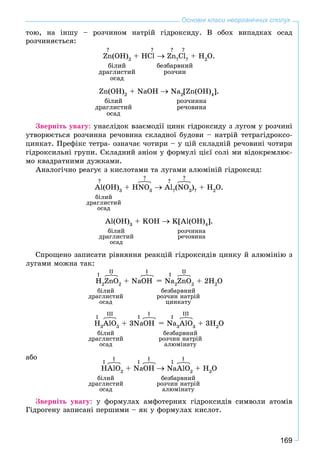 169
Основні класи неорганічних сполук
òîþ, íà іíøó – ðîç÷èíîì íàòðіé ãіäðîêñèäó. Â îáîõ âèïàäêàõ îñàä
ðîç÷èíÿєòüñÿ:
Zn(OH)2
+ HCl Zn?
Cl?
+ H2
O.
áіëèé áåçáàðâíèé
äðàãëèñòèé ðîç÷èí
îñàä
Zn(OH)2
+ NaOH Na2
[Zn(OH)4
].
áіëèé ðîç÷èííà
äðàãëèñòèé ðå÷îâèíà
îñàä
Çâåðíіòü óâàãó: óíàñëіäîê âçàєìîäії öèíê ãіäðîêñèäó ç ëóãîì ó ðîç÷èíі
óòâîðþєòüñÿ ðîç÷èííà ðå÷îâèíà ñêëàäíîї áóäîâè – íàòðіé òåòðàãіäðîêñî-
öèíêàò. Ïðåôіêñ òåòðà- îçíà÷àє ÷îòèðè – ó öіé ñêëàäíіé ðå÷îâèíі ÷îòèðè
ãіäðîêñèëüíі ãðóïè. Ñêëàäíèé àíіîí ó ôîðìóëі öієї ñîëі ìè âіäîêðåìëþє-
ìî êâàäðàòíèìè äóæêàìè.
Àíàëîãі÷íî ðåàãóє ç êèñëîòàìè òà ëóãàìè àëþìіíіé ãіäðîêñèä:
Al(OH)3
+ HNO3
Al?
(NO3
)?
+ H2
O.
áіëèé
äðàãëèñòèé
îñàä
Al(OH)3
+ KOH K[Al(OH)4
].
áіëèé ðîç÷èííà
äðàãëèñòèé ðå÷îâèíà
îñàä
Ñïðîùåíî çàïèñàòè ðіâíÿííÿ ðåàêöіé ãіäðîêñèäіâ öèíêó é àëþìіíіþ ç
ëóãàìè ìîæíà òàê:
H2
ZnO2
+ NaOH = Na2
ZnO2
+ 2H2
O
áіëèé áåçáàðâíèé
äðàãëèñòèé ðîç÷èí íàòðіé
îñàä öèíêàòó
H3
AlO3
+ 3NaOH = Na3
AlO3
+ 3H2
O
áіëèé áåçáàðâíèé
äðàãëèñòèé ðîç÷èí íàòðіé
îñàä àëþìіíàòó
àáî
HAlO2
+ NaOH NaAlO2
+ H2
O
áіëèé áåçáàðâíèé
äðàãëèñòèé ðîç÷èí íàòðіé
îñàä àëþìіíàòó
Çâåðíіòü óâàãó: ó ôîðìóëàõ àìôîòåðíèõ ãіäðîêñèäіâ ñèìâîëè àòîìіâ
Ãіäðîãåíó çàïèñàíі ïåðøèìè – ÿê ó ôîðìóëàõ êèñëîò.
? ? ? ?
?
?
?
?
I
II I
I
II
I
III
I
I
I
III
I
I
I
I
I
I
 