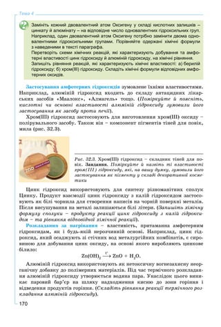 170
Тема 4
Замініть кожний двовалентний атом Оксигену у складі кислотних залишків –
цинкату й алюмінату – на відповідне число одновалентних гідроксильних груп.
Наприклад, один двовалентний атом Оксигену потрібно замінити двома одно-
валентними гідроксильними групами. Порівняйте одержані хімічні формули
з наведеними в тексті параграфа.
Перетворіть схеми хімічних реакцій, які характеризують добування та амфо-
терні властивості цинк гідроксиду й алюміній гідроксиду, на хімічні рівняння.
Запишіть рівняння реакцій, які характеризують хімічні властивості: а) берилій
гідроксиду; б) хром(ІІІ) гідроксиду. Складіть хімічні формули відповідних амфо-
терних оксидів.
Çàñòîñóâàííÿ àìôîòåðíèõ ãіäðîêñèäіâ çóìîâëåíå їõíіìè âëàñòèâîñòÿìè.
Íàïðèêëàä, àëþìіíіé ãіäðîêñèä âõîäèòü äî ñêëàäó àíòàöèäíèõ ëіêàð-
ñüêèõ çàñîáіâ «Ìààëîêñ», «Àëìàãåëü» òîùî. (Ïîìіðêóéòå é ïîÿñíіòü,
êèñëîòíі ÷è îñíîâíі âëàñòèâîñòі àëþìіíіé ãіäðîêñèäó çóìîâèëè éîãî
çàñòîñóâàííÿ ÿê çàñîáó ïðîòè ïå÷ії).
Õðîì(ІІІ) ãіäðîêñèä çàñòîñîâóþòü äëÿ âèãîòîâëåííÿ õðîì(ІІІ) îêñèäó –
ïîëіðóâàëüíîãî çàñîáó. Òàêîæ âіí – êîìïîíåíò ïіãìåíòіâ òіíåé äëÿ ïîâіê,
ìèëà (ðèñ. 32.3).
Ðèñ. 32.3. Õðîì(ІІІ) ãіäðîêñèä – ñêëàäíèê òіíåé äëÿ ïî-
âіê. Çàâäàííÿ. Ïîìіðêóéòå é íàçâіòü òі âëàñòèâîñòі
õðîì(ІІІ) ãіäðîêñèäó, ÿêі, íà âàøó äóìêó, çóìîâèëè éîãî
çàñòîñóâàííÿ ÿê ïіãìåíòó ó ñêëàäі äåêîðàòèâíîї êîñìå-
òèêè
Öèíê ãіäðîêñèä âèêîðèñòîâóþòü äëÿ ñèíòåçó ðіçíîìàíіòíèõ ñïîëóê
Öèíêó. Ïðîäóêò âçàєìîäії öèíê ãіäðîêñèäó ç êàëіé ãіäðîêñèäîì çàñòîñî-
âóþòü ÿê áіëі ÷îðíèëà äëÿ ñòâîðåííÿ íàïèñіâ íà ÷îðíіé ïîâåðõíі ìåòàëіâ.
Ïіñëÿ âèñóøóâàííÿ íà ìåòàëі çàëèøàþòüñÿ áіëі ëіòåðè. (Çàïèøіòü õіìі÷íó
ôîðìóëó ñïîëóêè – ïðîäóêòó ðåàêöії öèíê ãіäðîêñèäó ç êàëіé ãіäðîêñè-
äîì – òà ðіâíÿííÿ âіäïîâіäíîї õіìі÷íîї ðåàêöії).
Ðîçêëàäàííÿ çà íàãðіâàííÿ – âëàñòèâіñòü, ïðèòàìàííà àìôîòåðíèì
ãіäðîêñèäàì, ÿê і áóäü-ÿêіé íåðîç÷èííіé îñíîâі. Íàïðèêëàä, öèíê ãіä-
ðîêñèä, ÿêèé îñàäæóþòü çі ñòі÷íèõ âîä ìåòàëóðãіéíèõ êîìáіíàòіâ, є ñèðî-
âèíîþ äëÿ äîáóâàííÿ öèíê îêñèäó, íà îñíîâі ÿêîãî âèðîáëÿþòü öèíêîâå
áіëèëî:
Zn(OH)2
ZnÎ + H2
Î.
Àëþìіíіé ãіäðîêñèä âèêîðèñòîâóþòü ÿê íåòîêñè÷íó âîãíåçàõèñíó íåîð-
ãàíі÷íó äîáàâêó äî ïîëіìåðíèõ ìàòåðіàëіâ. Ïіä ÷àñ òåðìі÷íîãî ðîçêëàäàí-
íÿ àëþìіíіé ãіäðîêñèäó óòâîðþєòüñÿ âîäÿíà ïàðà. Óíàñëіäîê öüîãî âèíè-
êàє ïàðîâèé áàð’єð íà øëÿõó íàäõîäæåííÿ êèñíþ äî çîíè ãîðіííÿ і
âіäâåäåííÿ ïðîäóêòіâ ãîðіííÿ. (Ñêëàäіòü ðіâíÿííÿ ðåàêöії òåðìі÷íîãî ðîç-
êëàäàííÿ àëþìіíіé ãіäðîêñèäó).
t
 
