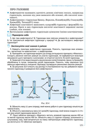 171
Основні класи неорганічних сполук
ÏÐÎ ÃÎËÎÂÍÅ
Àìôîòåðíіñòþ íàçèâàþòü çäàòíіñòü äåÿêèõ õіìі÷íèõ ñïîëóê, íàïðèêëàä
ãіäðîêñèäіâ, çàëåæíî âіä óìîâ âèÿâëÿòè àáî îñíîâíі, àáî êèñëîòíі âëàñ-
òèâîñòі.
Àìôîòåðíèìè є ãіäðîêñèäè Öèíêó, Áåðèëіþ, Ïëþìáóìó(ІІ), Ñòàíóìó(ІІ),
Õðîìó(ІІІ), Òèòàíó(ІV) òîùî.
Àìôîòåðíі âëàñòèâîñòі âèÿâëÿþòü êóïðóì(ІІ) ãіäðîêñèä і ôåðóì(ІІІ) ãіä-
ðîêñèä. Ïðîòå â öèõ ãіäðîêñèäіâ êèñëîòíі âëàñòèâîñòі âèðàæåíі çíà÷íî
ñëàáøå, íіæ îñíîâíі.
Çàñòîñóâàííÿ àìôîòåðíèõ ãіäðîêñèäіâ çóìîâëåíå їõíіìè âëàñòèâîñòÿìè.
Перевірте себе
1. Що таке амфотерність? 2. Гідроксиди яких хімічних елементів є амфотерними?
3. Чи трапляються амфотерні гідроксиди у природі? 4. Де застосовують амфотерні
гідроксиди?
Застосуйте свої знання й уміння
1. Наведіть приклади амфотерних гідроксидів. Поясніть, гідроксиди яких елемен-
тів – металічних чи неметалічних – є амфотерними.
2. Пригадайте, які гідроксиди входять до складу антацидного препарату «Маалокс».
Складіть рівняння хімічних реакцій за участю гідроксидів, які відбуваються внаслідок
змішування цього препарату з розчинами: а) нітратної кислоти; б) калій гідроксиду.
3. Зазвичай стічні води очищують від розчинних солей Алюмінію, Цинку та Хрому(ІІІ),
обробляючи їх лугом, наприклад натрій гідроксидом. Поясніть, чому надлишок лугу
зменшує ефективність очищення. Відповідь підтвердьте рівняннями хімічних реакцій.
4. За рисунком 32.4 опишіть хід досліду й спостереження під час добування нероз-
чинного гідроксиду й доведення його амфотерності.
Рис. 32.4
5. Обчисліть масу (г) цинк хлориду, який можна добути із цинк гідроксиду кількістю ре-
човини 8 моль.
6. Обчисліть максимальну масу (кг) хром(ІІІ) гідроксиду, який можна осадити зі стіч-
них вод натрій гідроксидом масою 4 кг.
7*. Одна таблетка препарату «Маалокс» містить алюміній гідроксид масою 400 мг
та магній гідроксид масою 400 мг. Обчисліть масу (г) гідроген хлориду, розчиненого у
шлунковому соку, який витратиться на повну нейтралізацію амфотерного гідроксиду,
що міститься в 10 таблетках препарату.
 