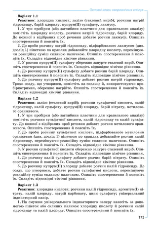 173
Основні класи неорганічних сполук
Âàðіàíò 1.1
Ðåàêòèâè: õëîðèäíà êèñëîòà; çàëіçî (ñòàëåâèé âèðіá); ðîç÷èíè íàòðіé
ãіäðîêñèäó, áàðіé õëîðèäó, êóïðóì(ІІ) ñóëüôàòó, ëàêìóñó.
1. Ó òðè ïðîáіðêè (àáî çàãëèáèíè ïëàñòèíè äëÿ êðàïåëüíîãî àíàëіçó)
ïîìіñòіòü õëîðèäíó êèñëîòó, ðîç÷èíè íàòðіé ãіäðîêñèäó, áàðіé õëîðèäó.
Äî êîæíîї ç âіäіáðàíèõ ïðîá ðå÷îâèí äîáàâòå ðîç÷èí ëàêìóñó. Îïèøіòü
ñïîñòåðåæåííÿ é ïîÿñíіòü їõ.
2. Äî ïðîáè ðîç÷èíó íàòðіé ãіäðîêñèäó, ïіäôàðáîâàíîãî ëàêìóñîì (äèâ.
äîñëіä 1) ïіïåòêîþ ïî êðàïëÿõ äîáàâëÿéòå õëîðèäíó êèñëîòó, ïåðåìіøóþ-
÷è ðåàêöіéíó ñóìіø ñêëÿíîþ ïàëè÷êîþ. Îïèøіòü ñïîñòåðåæåííÿ é ïîÿñ-
íіòü їõ. Ñêëàäіòü âіäïîâіäíå õіìі÷íå ðіâíÿííÿ.
3. Ó ðîç÷èí êóïðóì(ІІ) ñóëüôàòó îáåðåæíî çàíóðòå ñòàëåâèé âèðіá. Îïè-
øіòü ñïîñòåðåæåííÿ é ïîÿñíіòü їõ. Ñêëàäіòü âіäïîâіäíå õіìі÷íå ðіâíÿííÿ.
4. Äî ðîç÷èíó êóïðóì(ІІ) ñóëüôàòó äîáàâòå ðîç÷èí áàðіé õëîðèäó. Îïè-
øіòü ñïîñòåðåæåííÿ é ïîÿñíіòü їõ. Ñêëàäіòü âіäïîâіäíå õіìі÷íå ðіâíÿííÿ.
5. Äî ðîç÷èíó êóïðóì(ІІ) ñóëüôàòó äîáàâòå ðîç÷èí íàòðіé ãіäðîêñèäó.
Òðîõè îñàäó, ùî óòâîðèâñÿ, ïîìіñòіòü íà ñêåëüöå é, âèêîðèñòîâóþ÷è ïðî-
áіðêîòðèìà÷, îáåðåæíî íàãðіéòå. Îïèøіòü ñïîñòåðåæåííÿ é ïîÿñíіòü їõ.
Ñêëàäіòü âіäïîâіäíі õіìі÷íі ðіâíÿííÿ.
Âàðіàíò 1.2
Ðåàêòèâè: çàëіçî (ñòàëåâèé âèðіá); ðîç÷èíè ñóëüôàòíîї êèñëîòè, êàëіé
ãіäðîêñèäó, êàëіé ñóëüôàòó, êóïðóì(ІІ) õëîðèäó, áàðіé íіòðàòó, ìåòèëîâî-
ãî îðàíæåâîãî.
1. Ó òðè ïðîáіðêè (àáî çàãëèáèíè ïëàñòèíè äëÿ êðàïåëüíîãî àíàëіçó)
ïîìіñòіòü ðîç÷èíè ñóëüôàòíîї êèñëîòè, êàëіé ãіäðîêñèäó òà êàëіé ñóëüôà-
òó. Äî êîæíîї ç âіäіáðàíèõ ïðîá ðå÷îâèí äîáàâòå ðîç÷èí ìåòèëîâîãî îðàí-
æåâîãî. Îïèøіòü ñïîñòåðåæåííÿ é ïîÿñíіòü їõ.
2. Äî ïðîáè ðîç÷èíó ñóëüôàòíîї êèñëîòè, ïіäôàðáîâàíîãî ìåòèëîâèì
îðàíæåâèì (äèâ. äîñëіä 1) ïіïåòêîþ ïî êðàïëÿõ äîáàâëÿéòå ðîç÷èí êàëіé
ãіäðîêñèäó, ïåðåìіøóþ÷è ðåàêöіéíó ñóìіø ñêëÿíîþ ïàëè÷êîþ. Îïèøіòü
ñïîñòåðåæåííÿ é ïîÿñíіòü їõ. Ñêëàäіòü âіäïîâіäíå õіìі÷íå ðіâíÿííÿ.
3. Ó ðîç÷èí ñóëüôàòíîї êèñëîòè îáåðåæíî çàíóðòå ñòàëåâèé âèðіá. Îïè-
øіòü ñïîñòåðåæåííÿ é ïîÿñíіòü їõ. Ñêëàäіòü âіäïîâіäíå õіìі÷íå ðіâíÿííÿ.
4. Äî ðîç÷èíó êàëіé ñóëüôàòó äîáàâòå ðîç÷èí áàðіé íіòðàòó. Îïèøіòü
ñïîñòåðåæåííÿ é ïîÿñíіòü їõ. Ñêëàäіòü âіäïîâіäíå õіìі÷íå ðіâíÿííÿ.
5. Äî ðîç÷èíó êóïðóì(ІІ) õëîðèäó äîáàâòå ðîç÷èí êàëіé ãіäðîêñèäó. Äî
îñàäó, ùî óòâîðèâñÿ, äîáàâòå ðîç÷èí ñóëüôàòíîї êèñëîòè, ïåðåìіøóþ÷è
ðåàêöіéíó ñóìіø ñêëÿíîþ ïàëè÷êîþ. Îïèøіòü ñïîñòåðåæåííÿ é ïîÿñíіòü
їõ. Ñêëàäіòü âіäïîâіäíі õіìі÷íі ðіâíÿííÿ.
Âàðіàíò 1.3
Ðåàêòèâè: õëîðèäíà êèñëîòà; ðîç÷èíè êàëіé ãіäðîêñèäó, àðãåíòóì(І) íі-
òðàòó, êàëіé õëîðèäó, íàòðіé êàðáîíàòó, öèíê ñóëüôàòó; óíіâåðñàëüíèé
іíäèêàòîðíèé ïàïіð.
1. Íà ñìóæêè óíіâåðñàëüíîãî іíäèêàòîðíîãî ïàïåðó íàíåñіòü çà äîïî-
ìîãîþ ïіïåòîê àáî ñêëÿíèõ ïàëè÷îê õëîðèäíó êèñëîòó é ðîç÷èíè êàëіé
ãіäðîêñèäó òà êàëіé õëîðèäó. Îïèøіòü ñïîñòåðåæåííÿ é ïîÿñíіòü їõ.
 