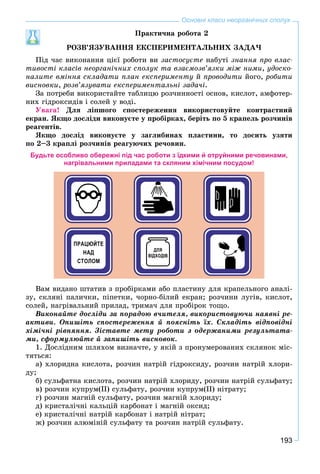 193
Основні класи неорганічних сполук
Ïðàêòè÷íà ðîáîòà 2
ÐÎÇÂ’ßÇÓÂÀÍÍß ÅÊÑÏÅÐÈÌÅÍÒÀËÜÍÈÕ ÇÀÄÀ×
Ïіä ÷àñ âèêîíàííÿ öієї ðîáîòè âè çàñòîñóєòå íàáóòі çíàííÿ ïðî âëàñ-
òèâîñòі êëàñіâ íåîðãàíі÷íèõ ñïîëóê òà âçàєìîçâ’ÿçêè ìіæ íèìè, óäîñêî-
íàëèòå âìіííÿ ñêëàäàòè ïëàí åêñïåðèìåíòó é ïðîâîäèòè éîãî, ðîáèòè
âèñíîâêè, ðîçâ’ÿçóâàòè åêñïåðèìåíòàëüíі çàäà÷і.
Çà ïîòðåáè âèêîðèñòàéòå òàáëèöþ ðîç÷èííîñòі îñíîâ, êèñëîò, àìôîòåð-
íèõ ãіäðîêñèäіâ і ñîëåé ó âîäі.
Óâàãà! Äëÿ ëіïøîãî ñïîñòåðåæåííÿ âèêîðèñòîâóéòå êîíòðàñòíèé
åêðàí. ßêùî äîñëіäè âèêîíóєòå ó ïðîáіðêàõ, áåðіòü ïî 5 êðàïåëü ðîç÷èíіâ
ðåàãåíòіâ.
ßêùî äîñëіä âèêîíóєòå ó çàãëèáèíàõ ïëàñòèíè, òî äîñèòü óçÿòè
ïî 2–3 êðàïëі ðîç÷èíіâ ðåàãóþ÷èõ ðå÷îâèí.
Будьте особливо обережні під час роботи з їдкими й отруйними речовинами,
нагрівальними приладами та скляним хімічним посудом!
Âàì âèäàíî øòàòèâ ç ïðîáіðêàìè àáî ïëàñòèíó äëÿ êðàïåëüíîãî àíàëі-
çó, ñêëÿíі ïàëè÷êè, ïіïåòêè, ÷îðíî-áіëèé åêðàí; ðîç÷èíè ëóãіâ, êèñëîò,
ñîëåé, íàãðіâàëüíèé ïðèëàä, òðèìà÷ äëÿ ïðîáіðîê òîùî.
Âèêîíàéòå äîñëіäè çà ïîðàäîþ â÷èòåëÿ, âèêîðèñòîâóþ÷è íàÿâíі ðå-
àêòèâè. Îïèøіòü ñïîñòåðåæåííÿ é ïîÿñíіòü їõ. Ñêëàäіòü âіäïîâіäíі
õіìі÷íі ðіâíÿííÿ. Çіñòàâòå ìåòó ðîáîòè ç îäåðæàíèìè ðåçóëüòàòà-
ìè, ñôîðìóëþéòå é çàïèøіòü âèñíîâîê.
1. Äîñëіäíèì øëÿõîì âèçíà÷òå, ó ÿêіé ç ïðîíóìåðîâàíèõ ñêëÿíîê ìіñ-
òÿòüñÿ:
à) õëîðèäíà êèñëîòà, ðîç÷èí íàòðіé ãіäðîêñèäó, ðîç÷èí íàòðіé õëîðè-
äó;
á) ñóëüôàòíà êèñëîòà, ðîç÷èí íàòðіé õëîðèäó, ðîç÷èí íàòðіé ñóëüôàòó;
â) ðîç÷èí êóïðóì(ІІ) ñóëüôàòó, ðîç÷èí êóïðóì(ІІ) íіòðàòó;
ã) ðîç÷èí ìàãíіé ñóëüôàòó, ðîç÷èí ìàãíіé õëîðèäó;
ä) êðèñòàëі÷íі êàëüöіé êàðáîíàò і ìàãíіé îêñèä;
å) êðèñòàëі÷íі íàòðіé êàðáîíàò і íàòðіé íіòðàò;
æ) ðîç÷èí àëþìіíіé ñóëüôàòó òà ðîç÷èí íàòðіé ñóëüôàòó.
 