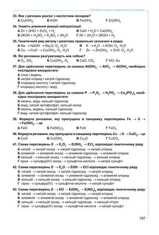 197
Основні класи неорганічних сполук
33. Яка з речовин реагує з кислотним оксидом?
А Cu(OH)2
Б KOH В Fe(OH)3
Г Zn(OH)2
34. Укажіть рівняння реакції нейтралізації.
А Zn + 2HCl = ZnCl2
+ H2
В CaO + H2
O = Ca(OH)2
Б 2KOH + H2
SO3
= K2
SO3
+ 2H2
O Г 2K + 2H2
O = 2KOH + H2
35. Генетичний ряд металу і реактиви правильно зазначені в рядку
А Na NaOH Na2
O; O2
, H2
O В K K2
O KOH; O2
, H2
O
Б Cu CuO Cu(OH)2
; O2
, H2
O Г Zn Zn(OH)2
ZnO; O2
, H2
O
36. Які речовини реагуватимуть між собою?
А O2
, SO3
Б Cu(OH)2
, O2
В CaO, CO2
Г HCl, Au
37. Для здійснення перетворень за схемою Al(OH)3
AlCl3
Al(OH)3
необхідно
послідовно використати
А хлор і водень
Б натрій хлорид і натрій гідроксид
В хлоридну кислоту і натрій гідроксид
Г хлоридну кислоту і воду
38. Для здійснення перетворень за схемою P P2
O5
H3
PO4
Ca3
(PO4
)2
необ-
хідно послідовно використати
А кисень, воду, кальцій гідроксид
Б воду, натрій ортофосфат, кальцій оксид
В кисень, водень, кальцій гідроксид
Г воду, натрій ортофосфат, кальцій гідроксид
39. Формула речовини, яку пропущено в ланцюжку перетворень Fe X
Fe(OH)2
, – це
А FeO Б Fe(NO3
)3
В FeS Г FeCl2
40. Формула речовини, яку пропущено в ланцюжку перетворень Cu X CuCl2
, – це
А CuO Б Cu(OH)2
В Cu2
O Г CuCO3
41. Схема перетворень Е Е2
О3
Е(ОН)3
ЕCl3
відповідає генетичному ряду
А натрій натрій оксид натрій гідроксид натрій хлорид
Б алюміній алюміній оксид алюміній гідроксид алюміній хлорид
В кальцій кальцій оксид кальцій гідроксид кальцій хлорид
Г сірка сульфур(ІV) оксид сульфітна кислота натрій сульфіт
42. Схема перетворень Е Е2
О ЕОН ЕCl відповідає генетичному ряду
А натрiй натрій оксид натрій гідроксид натрій хлорид
Б алюміній алюміній оксид алюміній гідроксид алюміній хлорид
В кальцій кальцій оксид кальцій гідроксид кальцій хлорид
Г сірка сульфур(ІV) сульфітна кислота натрій сульфіт
43. Схема перетворень Е ЕО → Е(ОН)2
→ Е(NO3
)2
відповідає генетичному ряду
А натрiй натрій оксид натрій гідроксид натрій хлорид
Б алюміній алюміній оксид алюміній гідроксид алюміній хлорид
В кальцій кальцій оксид кальцій гідроксид кальцій нітрат
Г сірка сульфур(ІV) оксид сульфітна кислота натрій сульфіт
 