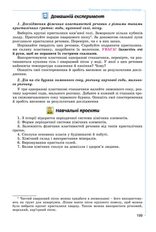 199
Основні класи неорганічних сполук
Äîìàøí³é åêñïåðèìåíò
1. Äîñëіäæåííÿ ôіçè÷íèõ âëàñòèâîñòåé ðå÷îâèí ç ðіçíèìè òèïàìè
êðèñòàëі÷íèõ ґðàòîê: âîäè, êóõîííîї ñîëі, ïіñêó.
Âèáåðіòü êðóïíі êðèñòàëèêè êàì’ÿíîї ñîëі. Çàìîðîçüòå êіëüêà êóáèêіâ
ëüîäó. Ïðèãîòóéòå ïîðöіþ êâàðöîâîãî ïіñêó1
. Çà äîïîìîãîþ ñèëüíîї ëóïè
ðîçãëÿíüòå êðèñòàëèêè ðå÷îâèí. Ïåðåâіðòå, ÷è є â íèõ çàïàõ.
Ïîðіâíÿéòå òâåðäіñòü öèõ ðå÷îâèí. Ñïðîáóéòå ïîäðÿïàòè êðèñòàëèêà-
ìè ñêëÿíó ïëàñòèíêó, ïîäðіáíèòè їõ ìîëîòêîì. ÓÂÀÃÀ! Çàõèñòіòü î÷і
é ðóêè, ùîá íå ïîðàíèòè їõ ãîñòðèìè ñêàëêàìè.
Âèêîðèñòîâóþ÷è ïëàñòèêîâі îäíîðàçîâі ñòàêàí÷èêè, ïåðåâіðòå, ÷è ðîç-
÷èíÿþòüñÿ êóõîííà ñіëü і êâàðöîâèé ïіñîê ó âîäі. Ó ÿêîї ç öèõ ðå÷îâèí
íàéíèæ÷à òåìïåðàòóðà ïëàâëåííÿ é êèïіííÿ? ×îìó?
Îïèøіòü ñâîї ñïîñòåðåæåííÿ é çðîáіòü âèñíîâîê çà ðåçóëüòàòàìè äîñëі-
äæåííÿ.
2. Äіÿ íà ñіê áóðÿêà ëèìîííîãî ñîêó, ðîç÷èíó õàð÷îâîї ñîäè, ìèëüíî-
ãî ðîç÷èíó.
Ó òðè îäíîðàçîâі ïëàñòèêîâі ñòàêàí÷èêè íàëèéòå ëèìîííîãî ñîêó, ðîç-
÷èíó õàð÷îâîї ñîäè, ìèëüíîãî ðîç÷èíó. Äîáàâòå â êîæíèé çі ñòàêàíіâ òðî-
õè ñâіæîâè÷àâëåíîãî ñîêó ÷åðâîíîãî áóðÿêà. Îïèøіòü ñâîї ñïîñòåðåæåííÿ
é çðîáіòü âèñíîâîê çà ðåçóëüòàòàìè äîñëіäæåííÿ
Íàâ÷àëüí³ ïðîåêòè
1. Ç іñòîðії âіäêðèòòÿ ïåðіîäè÷íîї ñèñòåìè õіìі÷íèõ åëåìåíòіâ.
2. Ôîðìè ïåðіîäè÷íîї ñèñòåìè õіìі÷íèõ åëåìåíòіâ.
3. Çàëåæíіñòü ôіçè÷íèõ âëàñòèâîñòåé ðå÷îâèí âіä òèïіâ êðèñòàëі÷íèõ
ґðàòîê.
4. Ñïîëóêè îñíîâíèõ êëàñіâ ó áóäіâíèöòâі é ïîáóòі.
5. Õіìі÷íèé ñêëàä і âèêîðèñòàííÿ ìіíåðàëіâ.
6. Âèðîùóâàííÿ êðèñòàëіâ ñîëåé.
7. Âïëèâ õіìі÷íèõ ñïîëóê íà äîâêіëëÿ і çäîðîâ’ÿ ëþäèíè.
1
×èñòèé êâàðöîâèé ïіñîê ìîæíà ïðèäáàòè â çîîìàãàçèíі – éîãî âèêîðèñòîâó-
þòü ÿê ґðóíò äëÿ àêâàðіóìіâ. Ëіïøå âçÿòè ïіñîê êðóïíîãî ïîìåëó, ùîá ìîæíà
áóëî âèáðàòè êðóïíі êðèñòàëèêè êâàðöó. Òàêîæ ìîæíà âèêîðèñòàòè ðі÷êîâèé,
ìîðñüêèé, êàð’єðíèé ïіñîê.
 