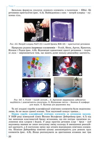 20
Тема 1
Çàãàëüíà ôîðìóëà ñïîëóêè ëóæíîãî åëåìåíòà ç ãàëîãåíîì – ÅHal. Öі
ðå÷îâèíè êðèñòàëі÷íі (ðèñ. 4.5). Íàéâіäîìіøà ç íèõ – íàòðіé õëîðèä – êó-
õîííà ñіëü.
Ðèñ. 4.5. Íàòðіé õëîðèä NaCl (1) і êàëіé áðîìіä KBr (2) – êðèñòàëі÷íі ðå÷îâèíè
1 2
Ïðèðîäíà ðîäèíà іíåðòíèõ åëåìåíòіâ – Ãåëіé, Íåîí, Àðãîí, Êðèïòîí,
Êñåíîí і Ðàäîí (ðèñ. 4.6). Âіäïîâіäíі îäíîàòîìíі ïðîñòі ðå÷îâèíè – іíåðò-
íі ãàçè – âèðіçíÿþòüñÿ òèì, ùî ìàþòü äóæå íèçüêó ðåàêöіéíó çäàòíіñòü.
Ðèñ. 4.6. 1. Ãåëіé – òàêèé ëåãêèé... 2. Àðãîíîâå çâàðþâàííÿ çàáåçïå÷óє
íàäіéíіñòü і äîâãîâі÷íіñòü ñïîëó÷åíü. 3. Êñåíîíîâå ñâіòëî – áåçïåêà é êîìôîðò
äëÿ âîäіÿ. 4. Öіëþùà äіÿ ðàäîíîâèõ âîä
1
3
2
4
Òà âñі çãàäàíі ñïðîáè êëàñèôіêàöії õіìі÷íèõ åëåìåíòіâ áóëè íåäîñêîíà-
ëèìè, áî íå ìàëè єäèíîї îñíîâè. Òîæ íàóêîâèé ïîøóê òðèâàâ...
Ïåðøà ñïðîáà êëàñèôіêàöії õіìі÷íèõ åëåìåíòіâ çà àòîìíèìè ìàñàìè.
Ó 1829 ðîöі íіìåöüêèé õіìіê Éîãàíí Âîëüôãàíã Äåáåðåéíåð (ðèñ. 4.7) ïіä
÷àñ âèâ÷åííÿ âëàñòèâîñòåé áðîìó âñòàíîâèâ, ùî âіí ïîñіäàє ïðîìіæíå ïî-
ëîæåííÿ ìіæ õëîðîì і éîäîì. Ó ðÿäó ïðîñòèõ ðå÷îâèí õëîð – áðîì – éîä
íàóêîâåöü âèÿâèâ íå ëèøå ïîñòóïîâó çìіíó êîëüîðó é çìåíøåííÿ ðåàêöіé-
íîї çäàòíîñòі, à é ïîñòóïîâó çìіíó ìàñ àòîìіâ âіäïîâіäíèõ õіìі÷íèõ åëåìåí-
òіâ. Ïіçíіøå Äåáåðåéíåð ïîìіòèâ öіêàâó çàêîíîìіðíіñòü äëÿ äåÿêèõ ãðóï
åëåìåíòіâ (ðèñ. 4.8). ßêùî ðîçòàøóâàòè çà çðîñòàííÿì àòîìíèõ ìàñ òðè
 