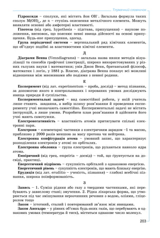 203
Тлумачний словничок
Ãіäðîêñèäè – ñïîëóêè, ÿêі ìіñòÿòü éîí OH–
. Çàãàëüíà ôîðìóëà òàêèõ
ñïîëóê Ì(ÎÍ)n
, äå n – ñòóïіíü îêèñíåííÿ ìåòàëі÷íîãî åëåìåíòà. Ìîæóòü
âèÿâëÿòè îñíîâíі àáî àìôîòåðíі âëàñòèâîñòі.
Ãіïîòåçà (âіä ãðåö. hypothesis – ïіäñòàâà, ïðèïóùåííÿ) – íàóêîâå ïî-
ëîæåííÿ, âèñíîâîê, ùî ïîÿñíþє ïåâíі ÿâèùà äіéñíîñòі íà îñíîâі ïðèïó-
ùåííÿ. Áóäü-ÿêå ïðèïóùåííÿ, çäîãàä.
Ãðóïà ïåðіîäè÷íîї ñèñòåìè – âåðòèêàëüíèé ðÿä õіìі÷íèõ åëåìåíòіâ,
ùî îá’єäíóє ïîäіáíі çà âëàñòèâîñòÿìè õіìі÷íі åëåìåíòè.
Ä
Äіàãðàìè Âåííà (Venndiagrams) – çàãàëüíà íàçâà íèçêè ìåòîäіâ âіçóà-
ëіçàöії òà ñïîñîáіâ ãðàôі÷íîї іëþñòðàöії, øèðîêî âèêîðèñòîâóâàíèõ ó ðіç-
íèõ ãàëóçÿõ íàóêè і ìàòåìàòèêè; óâіâ Äæîí Âåíí, áðèòàíñüêèé ôіëîñîô,
ìàòåìàòèê і ëîãіê, ó 1881 ð. Âëàñíå, äіàãðàìà Âåííà ïîêàçóє âñі ìîæëèâі
âіäíîøåííÿ ìіæ ìíîæèíàìè àáî ïîäіÿìè ç ïåâíîї ðîäèíè.
Å
Åêñïåðèìåíò (âіä ëàò. experіmentum – ïðîáà, äîñëіä) – ìåòîä ïіçíàííÿ,
çà äîïîìîãîþ ÿêîãî â êîíòðîëüîâàíèõ і êåðîâàíèõ óìîâàõ äîñëіäæóþòü
ÿâèùà ïðèðîäè é ñóñïіëüñòâà.
Åêñïåðèìåíòàëüíі çàäà÷і – âèä ñàìîñòіéíîї ðîáîòè, ó ÿêіé ó÷èòåëü
ëèøå ñòàâèòü çàâäàííÿ, à âèáіð øëÿõó ðîçâ’ÿçàííÿ é ïðîâåäåííÿ åêñïå-
ðèìåíòó ó÷íі âèçíà÷àþòü ñàìîñòіéíî. Åêñïåðèìåíòàëüíі çàäà÷і íå ìіñòÿòü
іíñòðóêöіé, à ëèøå óìîâè. Ðîçðîáèòè ïëàí ðîçâ’ÿçàííÿ é çäіéñíèòè éîãî
ó÷íі ìàþòü ñàìîòóæêè.
Åëåêòðîíåãàòèâíіñòü – âëàñòèâіñòü àòîìіâ ïðèòÿãóâàòè ñïіëüíі åëåê-
òðîííі ïàðè.
Åëåêòðîíè – åëåìåíòàðíі ÷àñòèíêè ç åëåêòðè÷íèì çàðÿäîì –1 òà ìàñîþ,
ïðèáëèçíî ó 2000 ðàçіâ ìåíøîþ çà ìàñó ïðîòîíà ÷è íåéòðîíà.
Åëåêòðîííà êîíôіãóðàöіÿ àòîìà – óìîâíèé çàïèñ, ùî õàðàêòåðèçóє
ðîçïîäіëåííÿ åëåêòðîíіâ ó àòîìі ïî îðáіòàëÿõ.
Åëåêòðîííà îáîëîíêà – ãðóïà åëåêòðîíіâ, ùî ðóõàþòüñÿ íàâêîëî ÿäðà
àòîìà.
Åìïіðè÷íèé (âіä ãðåö. empeiria – äîñâіä) – òîé, ùî ґðóíòóєòüñÿ íà äî-
ñâіäі, ïðàêòèöі.
Åíåðãåòè÷íèé ïіäðіâåíü – ñóêóïíіñòü îðáіòàëåé ç îäíàêîâîþ åíåðãієþ.
Åíåðãåòè÷íèé ðіâåíü – ñóêóïíіñòü åëåêòðîíіâ, ùî ìàþòü áëèçüêó åíåðãіþ.
Åðóäèöіÿ (âіä ëàò. erudіtіo – ó÷åíіñòü, ïіçíàííÿ) – ãëèáîêі âñåáі÷íі ïіç-
íàííÿ, øèðîêà ïîіíôîðìîâàíіñòü.
Ç
Çàâèñü – 1. Ñóìіø ðіäèíè àáî ãàçó ç òâåðäèìè ÷àñòèíêàìè, ÿêі ïåðå-
áóâàþòü ó çàâèñëîìó ñòàíі; çìó÷åííÿ. 2. Ðіäêà ëіêàðñüêà ôîðìà, ùî óòâî-
ðþєòüñÿ ïіä ÷àñ çìіøóâàííÿ íåðîç÷èííèõ ðå÷îâèí ç âîäîþ, îëіÿìè, ãëіöå-
ðîëîì òîùî
Çàêîí – іñòîòíèé, ñòàëèé і ïîâòîðþâàíèé çâ’ÿçîê ìіæ ÿâèùàìè.
Çàêîí Àâîãàäðî – ó ðіâíèõ îá’єìàõ áóäü-ÿêèõ ãàçіâ, ùî ïåðåáóâàþòü â îä-
íàêîâèõ óìîâàõ (òåìïåðàòóðà é òèñê), ìіñòèòüñÿ îäíàêîâå ÷èñëî ìîëåêóë.
 